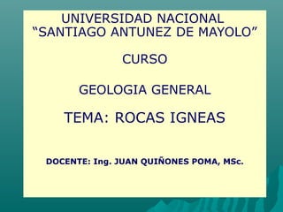 UNIVERSIDAD NACIONAL
“SANTIAGO ANTUNEZ DE MAYOLO”
CURSO
GEOLOGIA GENERAL
TEMA: ROCAS IGNEAS
DOCENTE: Ing. JUAN QUIÑONES POMA, MSc.
 