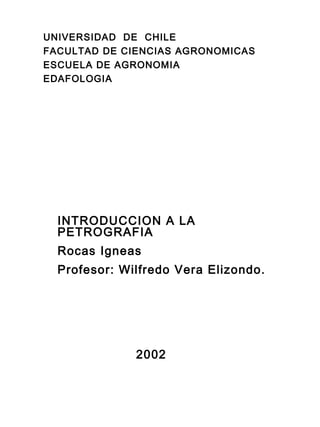UNIVERSIDAD DE CHILE
FACULTAD DE CIENCIAS AGRONOMICAS
ESCUELA DE AGRONOMIA
EDAFOLOGIA
INTRODUCCION A LA
PETROGRAFIA
Rocas Igneas
Profesor: Wilfredo Vera Elizondo.
2002
 