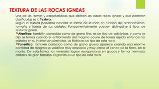 TEXTURA DE LAS ROCAS IGNEAS
Una de las formas y características que definen las clases rocas ígneas y que permiten
clasificarlas es la Textura.
Según la textura podemos describir la forma de la roca en función del ordenamiento,
tamaño y forma de sus cristales. Fundamentalmente pueden distinguirse 6 tipos de
texturas ígneas.
Afanítica: también conocida como de grano fino, es un tipo de volcánica, y como se
dijo se forma cuando el enfriamiento del magma ocurre de forma rápida entonces los
cristales en su interior son diminutos. La Riolita es un tipo de esta roca.
Fanerítica: también conocida como de grano grueso aparece cuando una enorme
cantidad de magma se solidifica muy despacio y muy cerca al centro de la tierra, en el
manto, De esta forma, los minerales logran reorganizarse en grupos y formar hermosos
cristales de gran tamaño. El granito es un tipo de esta roca.
 
