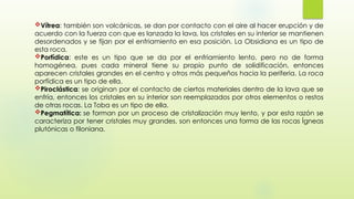 Vítrea: también son volcánicas, se dan por contacto con el aire al hacer erupción y de
acuerdo con la fuerza con que es lanzada la lava, los cristales en su interior se mantienen
desordenados y se fijan por el enfriamiento en esa posición. La Obsidiana es un tipo de
esta roca.
Porfídica: este es un tipo que se da por el enfriamiento lento, pero no de forma
homogénea, pues cada mineral tiene su propio punto de solidificación, entonces
aparecen cristales grandes en el centro y otros más pequeños hacia la periferia. La roca
porfídica es un tipo de ella.
Piroclástica: se originan por el contacto de ciertos materiales dentro de la lava que se
enfría, entonces los cristales en su interior son reemplazados por otros elementos o restos
de otras rocas. La Toba es un tipo de ella.
Pegmatítica: se forman por un proceso de cristalización muy lento, y por esta razón se
caracteriza por tener cristales muy grandes, son entonces una forma de las rocas Ígneas
plutónicas o filoniana.
 
