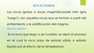 ROCAS ÍGNEAS
Las rocas ígneas o rocas magmáticas(del latín ignis
"fuego"), son aquellas rocas que se forman a partir del
enfriamiento y la solidificación del magma.
QUE ES EL MAGMA?
Es la roca que llega a ser fundida, es decir el proceso
en el cual la roca pasa de estado sólido a estado
líquido por el efecto de la temperatura.
 