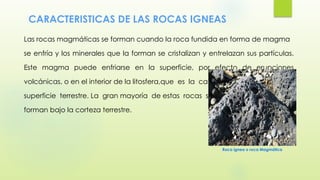 CARACTERISTICAS DE LAS ROCAS IGNEAS
Las rocas magmáticas se forman cuando la roca fundida en forma de magma
se enfría y los minerales que la forman se cristalizan y entrelazan sus partículas.
Este magma puede enfriarse en la superficie, por efecto de erupciones
volcánicas, o en el interior de la litosfera,que es la capa sólida de la
superficie terrestre. La gran mayoría de estas rocas se
forman bajo la corteza terrestre.
Roca ígnea o roca Magmática
 