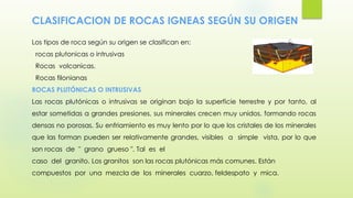 CLASIFICACION DE ROCAS IGNEAS SEGÚN SU ORIGEN
Los tipos de roca según su origen se clasifican en:
rocas plutonicas o intrusivas
Rocas volcanicas.
Rocas filonianas
ROCAS PLUTÓNICAS O INTRUSIVAS
Las rocas plutónicas o intrusivas se originan bajo la superficie terrestre y por tanto, al
estar sometidas a grandes presiones, sus minerales crecen muy unidos, formando rocas
densas no porosas. Su enfriamiento es muy lento por lo que los cristales de los minerales
que las forman pueden ser relativamente grandes, visibles a simple vista, por lo que
son rocas de " grano grueso ". Tal es el
caso del granito. Los granitos son las rocas plutónicas más comunes. Están
compuestos por una mezcla de los minerales cuarzo, feldespato y mica.
 