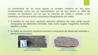 La cristalinidad de las rocas ígneas se pueden clasificar en tres tipos
fundamentales como son: las holocristalinas, son las que tienen un 100% de
cristales; las hipolianas, son las que se mezclan de vidrios y cristales; y las
hololianas, son las que están compuestas íntegramente por vidrios.
 El basalto es una roca volcánica extrusiva afanítica de color verde oscuro
compuesta de diferentes minerales, tales como augita, magnetita, hematita,
apatita y cuarzo.
 La riolita, es una roca volcánica extrusiva compuesta de diferentes minerales y
presenta tonos claros.
Basalto Roca Volcánica
(grano fino- cristales invisibles )
Riolita Roca Volcánica
(grano fino- cristales invisibles )
 