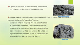 El gabro es otra roca plutónica común, se reconoce
por la ausencia de cuarzo y sus tonos oscuros.
La piedra pómez o pumita tiene una composición quimica de alta porosidad que la
hace particularmente “esponjosa” (es tan
ligera que flota en el agua). Por sus características
es utilizada en la industria como elemento filtrante
absorbente, en cosmética, y como polvos abrasivos
para limpieza y pulido de piezas. Se utiliza en
agricultura como aireador y por su capacidad de
retener el agua durante bastante tiempo.
Roca Volcánica Gabro
Piedra Pómez
 