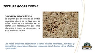 TEXTURA ROCAS ÍGNEAS:
 TEXTURA PIROCLÁSTICA:
Se originan por el contacto de ciertos
materiales dentro de la lava que se
enfría, entonces los cristales en su
interior son reemplazados por otros
elementos o restos de otras rocas. La
Toba es un tipo de ella.
Las rocas plutónicas acostumbran a tener texturas faneríticas, porfídicas y
pegmatíticas, mientras que las rocas volcánicas son de textura vítrea, afanítica
o piroclástica.
 