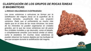 CLASIFICACIÓN DE LOS GRUPOS DE ROCAS ÍGNEAS
O MAGMÁTICAS:
 ROCAS VOLCÁNICAS O EXTRUSIVAS:
Las rocas volcánicas o extrusivas se forman por la
solidificación del magma (lava) en la superficie de la
corteza terrestre, usualmente tras una erupción
volcánica. Dado que el enfriamiento es mucho más
rápido que en el caso de las rocas intrusivas, los iones
de los minerales no pueden organizarse en cristales
grandes, por lo que las rocas volcánicas son de grano
fino (cristales invisibles a ojo desnudo), como el basalto,
o completamente amorfas (una textura similar al vidrio),
como la obsidiana. En muchas rocas volcánicas se
pueden observar los huecos dejados por las burbujas de
gas que escapan durante la solidificación del magma.
 