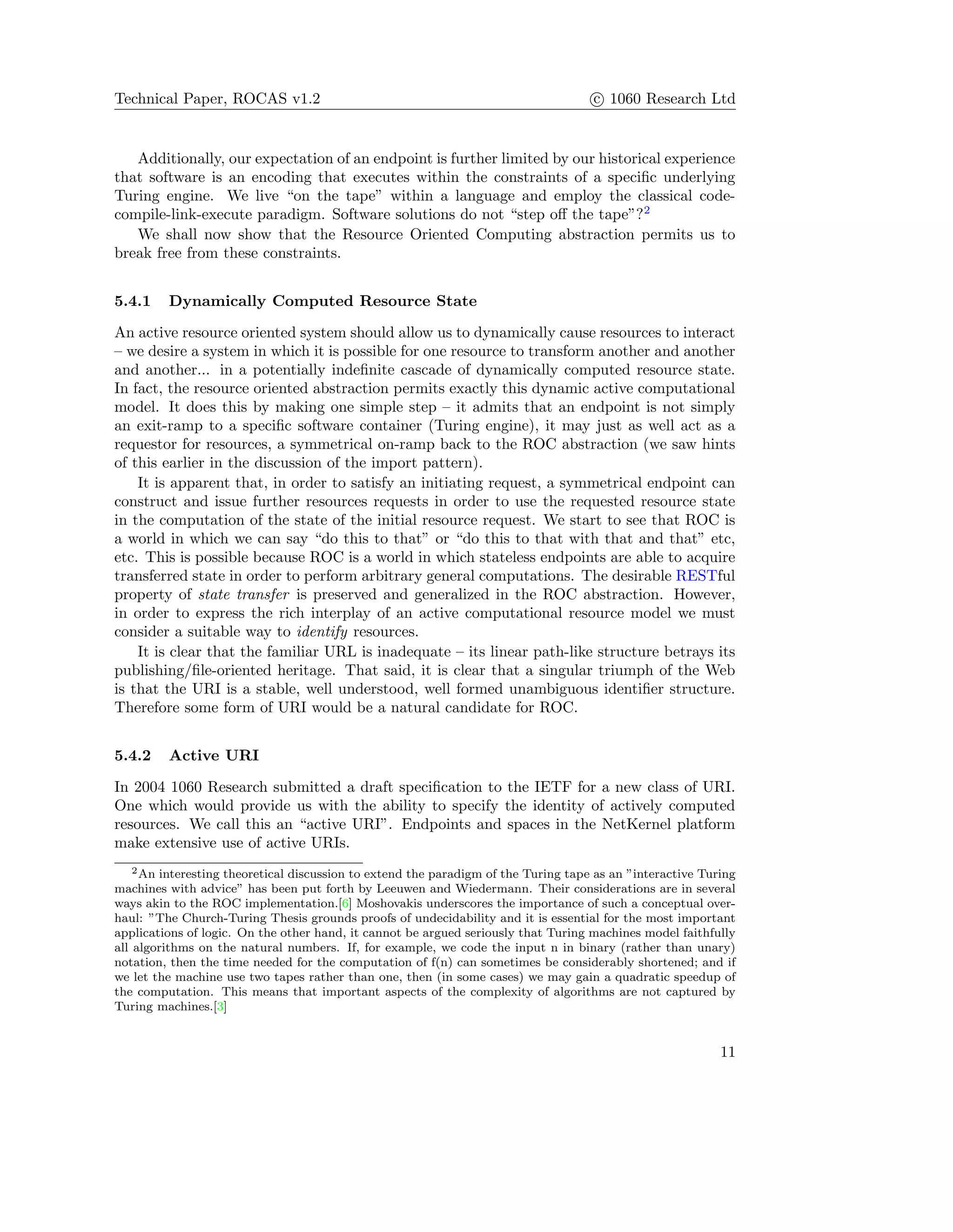 Technical Paper, ROCAS v1.2 c 1060 Research Ltd
Additionally, our expectation of an endpoint is further limited by our historical experience
that software is an encoding that executes within the constraints of a speciﬁc underlying
Turing engine. We live “on the tape” within a language and employ the classical code-
compile-link-execute paradigm. Software solutions do not “step oﬀ the tape”?2
We shall now show that the Resource Oriented Computing abstraction permits us to
break free from these constraints.
5.4.1 Dynamically Computed Resource State
An active resource oriented system should allow us to dynamically cause resources to interact
– we desire a system in which it is possible for one resource to transform another and another
and another... in a potentially indeﬁnite cascade of dynamically computed resource state.
In fact, the resource oriented abstraction permits exactly this dynamic active computational
model. It does this by making one simple step – it admits that an endpoint is not simply
an exit-ramp to a speciﬁc software container (Turing engine), it may just as well act as a
requestor for resources, a symmetrical on-ramp back to the ROC abstraction (we saw hints
of this earlier in the discussion of the import pattern).
It is apparent that, in order to satisfy an initiating request, a symmetrical endpoint can
construct and issue further resources requests in order to use the requested resource state
in the computation of the state of the initial resource request. We start to see that ROC is
a world in which we can say “do this to that” or “do this to that with that and that” etc,
etc. This is possible because ROC is a world in which stateless endpoints are able to acquire
transferred state in order to perform arbitrary general computations. The desirable RESTful
property of state transfer is preserved and generalized in the ROC abstraction. However,
in order to express the rich interplay of an active computational resource model we must
consider a suitable way to identify resources.
It is clear that the familiar URL is inadequate – its linear path-like structure betrays its
publishing/ﬁle-oriented heritage. That said, it is clear that a singular triumph of the Web
is that the URI is a stable, well understood, well formed unambiguous identiﬁer structure.
Therefore some form of URI would be a natural candidate for ROC.
5.4.2 Active URI
In 2004 1060 Research submitted a draft speciﬁcation to the IETF for a new class of URI.
One which would provide us with the ability to specify the identity of actively computed
resources. We call this an “active URI”. Endpoints and spaces in the NetKernel platform
make extensive use of active URIs.
2An interesting theoretical discussion to extend the paradigm of the Turing tape as an ”interactive Turing
machines with advice” has been put forth by Leeuwen and Wiedermann. Their considerations are in several
ways akin to the ROC implementation.[6] Moshovakis underscores the importance of such a conceptual over-
haul: ”The Church-Turing Thesis grounds proofs of undecidability and it is essential for the most important
applications of logic. On the other hand, it cannot be argued seriously that Turing machines model faithfully
all algorithms on the natural numbers. If, for example, we code the input n in binary (rather than unary)
notation, then the time needed for the computation of f(n) can sometimes be considerably shortened; and if
we let the machine use two tapes rather than one, then (in some cases) we may gain a quadratic speedup of
the computation. This means that important aspects of the complexity of algorithms are not captured by
Turing machines.[3]
11
 