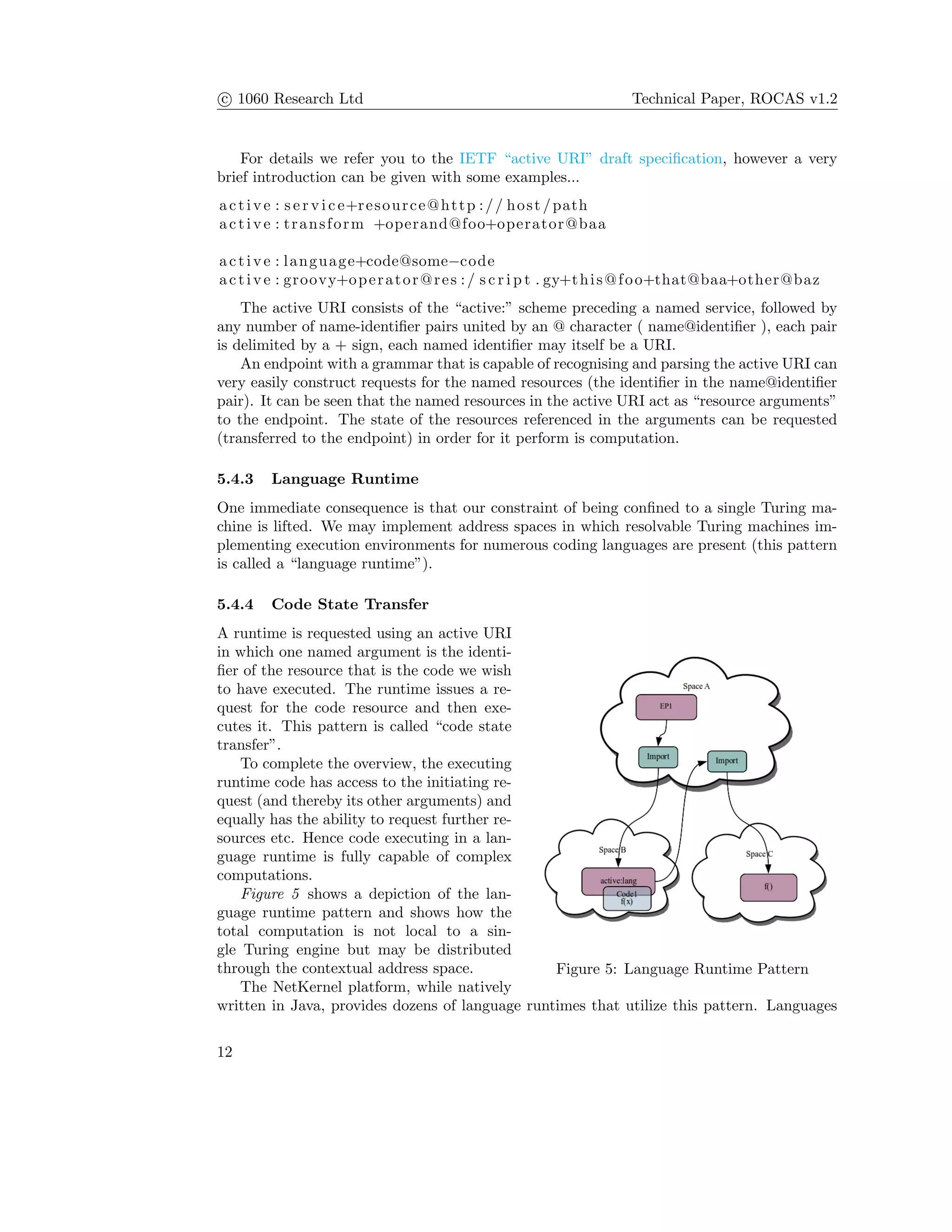 c 1060 Research Ltd Technical Paper, ROCAS v1.2
For details we refer you to the IETF “active URI” draft speciﬁcation, however a very
brief introduction can be given with some examples...
active : s e r v i c e+resource@http :// host /path
active : transform +operand@foo+operator@baa
active : language+code@some−code
active : groovy+operator@res :/ s c r i p t . gy+this@foo+that@baa+other@baz
The active URI consists of the “active:” scheme preceding a named service, followed by
any number of name-identiﬁer pairs united by an @ character ( name@identiﬁer ), each pair
is delimited by a + sign, each named identiﬁer may itself be a URI.
An endpoint with a grammar that is capable of recognising and parsing the active URI can
very easily construct requests for the named resources (the identiﬁer in the name@identiﬁer
pair). It can be seen that the named resources in the active URI act as “resource arguments”
to the endpoint. The state of the resources referenced in the arguments can be requested
(transferred to the endpoint) in order for it perform is computation.
5.4.3 Language Runtime
One immediate consequence is that our constraint of being conﬁned to a single Turing ma-
chine is lifted. We may implement address spaces in which resolvable Turing machines im-
plementing execution environments for numerous coding languages are present (this pattern
is called a “language runtime”).
5.4.4 Code State Transfer
Figure 5: Language Runtime Pattern
A runtime is requested using an active URI
in which one named argument is the identi-
ﬁer of the resource that is the code we wish
to have executed. The runtime issues a re-
quest for the code resource and then exe-
cutes it. This pattern is called “code state
transfer”.
To complete the overview, the executing
runtime code has access to the initiating re-
quest (and thereby its other arguments) and
equally has the ability to request further re-
sources etc. Hence code executing in a lan-
guage runtime is fully capable of complex
computations.
Figure 5 shows a depiction of the lan-
guage runtime pattern and shows how the
total computation is not local to a sin-
gle Turing engine but may be distributed
through the contextual address space.
The NetKernel platform, while natively
written in Java, provides dozens of language runtimes that utilize this pattern. Languages
12
 