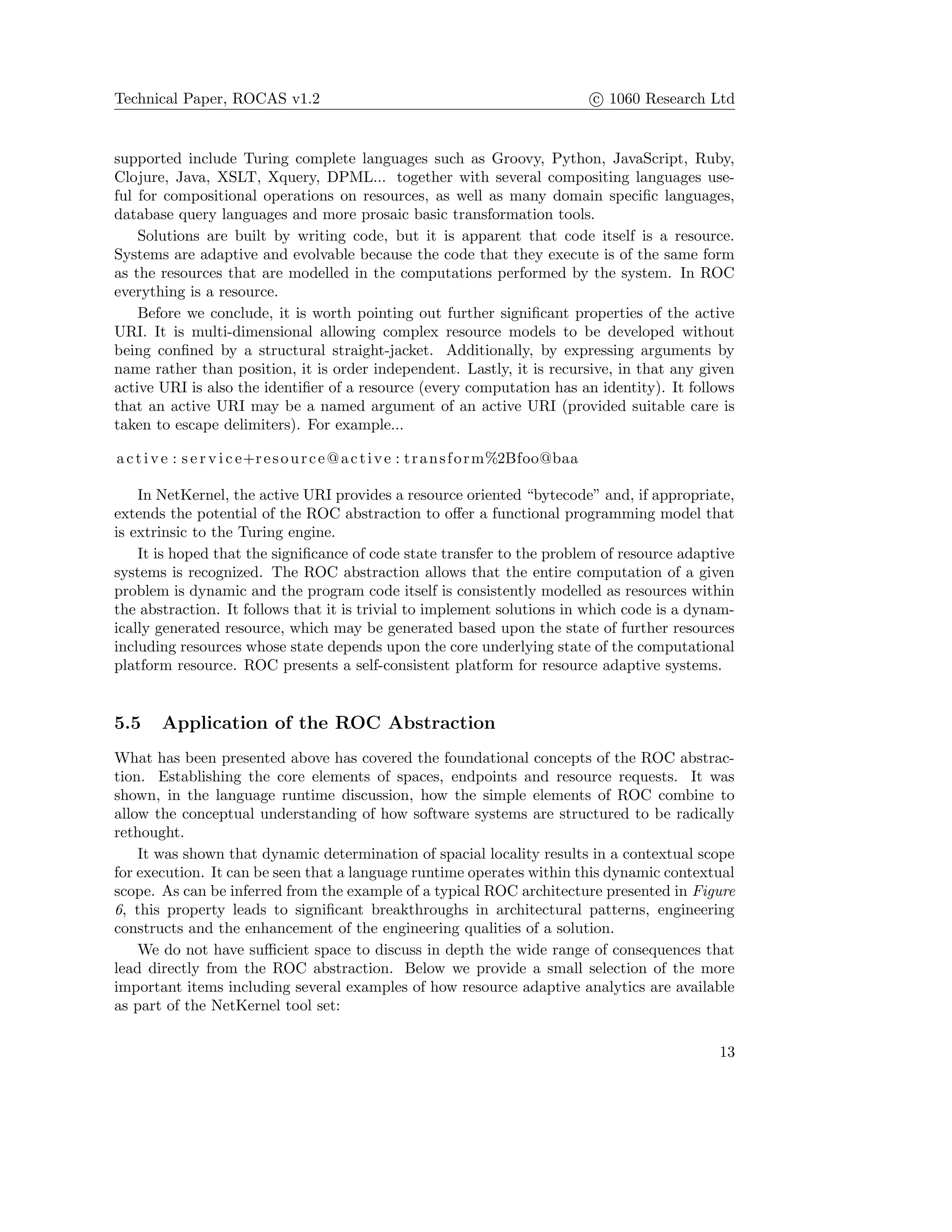 Technical Paper, ROCAS v1.2 c 1060 Research Ltd
supported include Turing complete languages such as Groovy, Python, JavaScript, Ruby,
Clojure, Java, XSLT, Xquery, DPML... together with several compositing languages use-
ful for compositional operations on resources, as well as many domain speciﬁc languages,
database query languages and more prosaic basic transformation tools.
Solutions are built by writing code, but it is apparent that code itself is a resource.
Systems are adaptive and evolvable because the code that they execute is of the same form
as the resources that are modelled in the computations performed by the system. In ROC
everything is a resource.
Before we conclude, it is worth pointing out further signiﬁcant properties of the active
URI. It is multi-dimensional allowing complex resource models to be developed without
being conﬁned by a structural straight-jacket. Additionally, by expressing arguments by
name rather than position, it is order independent. Lastly, it is recursive, in that any given
active URI is also the identiﬁer of a resource (every computation has an identity). It follows
that an active URI may be a named argument of an active URI (provided suitable care is
taken to escape delimiters). For example...
active : s e r v i c e+resource@active : transform%2Bfoo@baa
In NetKernel, the active URI provides a resource oriented “bytecode” and, if appropriate,
extends the potential of the ROC abstraction to oﬀer a functional programming model that
is extrinsic to the Turing engine.
It is hoped that the signiﬁcance of code state transfer to the problem of resource adaptive
systems is recognized. The ROC abstraction allows that the entire computation of a given
problem is dynamic and the program code itself is consistently modelled as resources within
the abstraction. It follows that it is trivial to implement solutions in which code is a dynam-
ically generated resource, which may be generated based upon the state of further resources
including resources whose state depends upon the core underlying state of the computational
platform resource. ROC presents a self-consistent platform for resource adaptive systems.
5.5 Application of the ROC Abstraction
What has been presented above has covered the foundational concepts of the ROC abstrac-
tion. Establishing the core elements of spaces, endpoints and resource requests. It was
shown, in the language runtime discussion, how the simple elements of ROC combine to
allow the conceptual understanding of how software systems are structured to be radically
rethought.
It was shown that dynamic determination of spacial locality results in a contextual scope
for execution. It can be seen that a language runtime operates within this dynamic contextual
scope. As can be inferred from the example of a typical ROC architecture presented in Figure
6, this property leads to signiﬁcant breakthroughs in architectural patterns, engineering
constructs and the enhancement of the engineering qualities of a solution.
We do not have suﬃcient space to discuss in depth the wide range of consequences that
lead directly from the ROC abstraction. Below we provide a small selection of the more
important items including several examples of how resource adaptive analytics are available
as part of the NetKernel tool set:
13
 