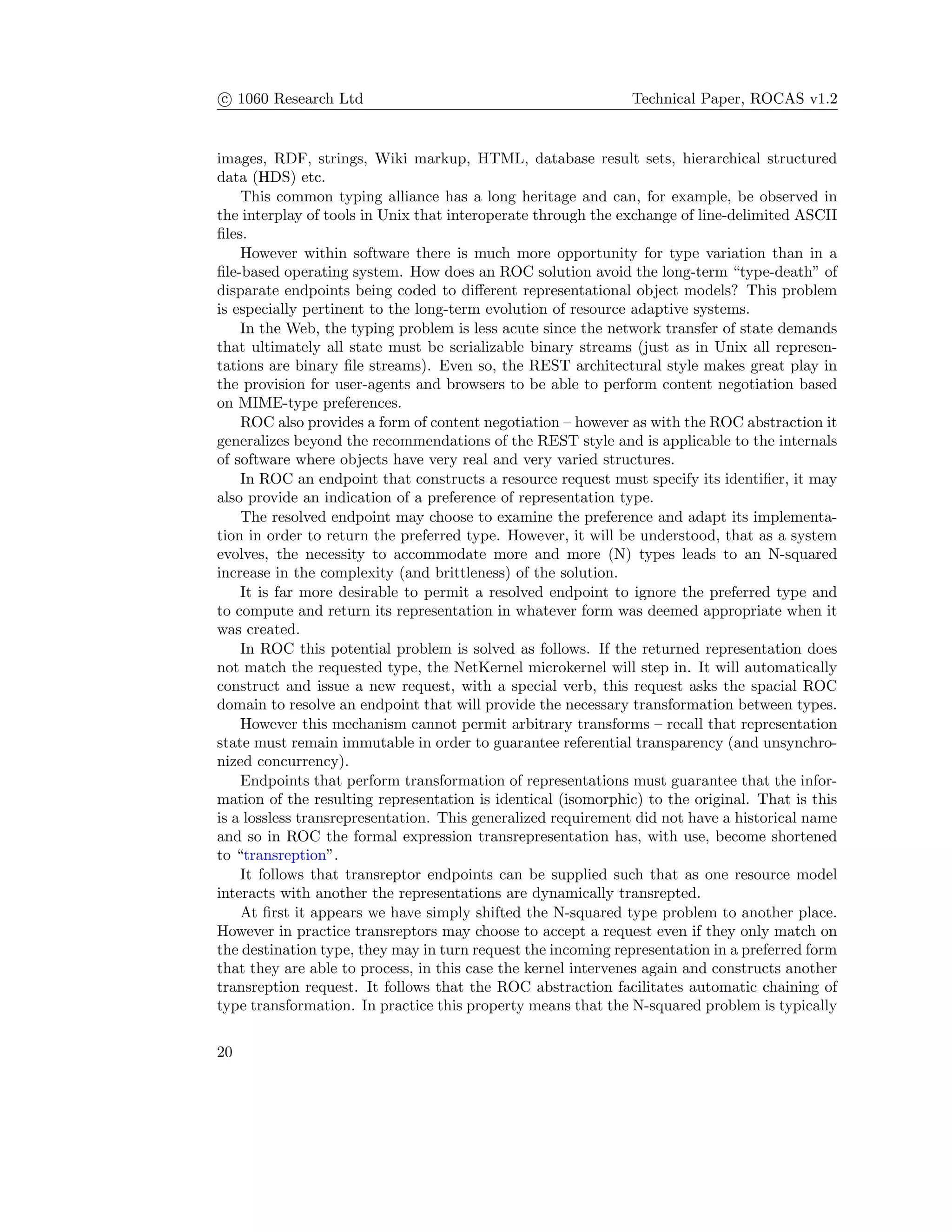 c 1060 Research Ltd Technical Paper, ROCAS v1.2
images, RDF, strings, Wiki markup, HTML, database result sets, hierarchical structured
data (HDS) etc.
This common typing alliance has a long heritage and can, for example, be observed in
the interplay of tools in Unix that interoperate through the exchange of line-delimited ASCII
ﬁles.
However within software there is much more opportunity for type variation than in a
ﬁle-based operating system. How does an ROC solution avoid the long-term “type-death” of
disparate endpoints being coded to diﬀerent representational object models? This problem
is especially pertinent to the long-term evolution of resource adaptive systems.
In the Web, the typing problem is less acute since the network transfer of state demands
that ultimately all state must be serializable binary streams (just as in Unix all represen-
tations are binary ﬁle streams). Even so, the REST architectural style makes great play in
the provision for user-agents and browsers to be able to perform content negotiation based
on MIME-type preferences.
ROC also provides a form of content negotiation – however as with the ROC abstraction it
generalizes beyond the recommendations of the REST style and is applicable to the internals
of software where objects have very real and very varied structures.
In ROC an endpoint that constructs a resource request must specify its identiﬁer, it may
also provide an indication of a preference of representation type.
The resolved endpoint may choose to examine the preference and adapt its implementa-
tion in order to return the preferred type. However, it will be understood, that as a system
evolves, the necessity to accommodate more and more (N) types leads to an N-squared
increase in the complexity (and brittleness) of the solution.
It is far more desirable to permit a resolved endpoint to ignore the preferred type and
to compute and return its representation in whatever form was deemed appropriate when it
was created.
In ROC this potential problem is solved as follows. If the returned representation does
not match the requested type, the NetKernel microkernel will step in. It will automatically
construct and issue a new request, with a special verb, this request asks the spacial ROC
domain to resolve an endpoint that will provide the necessary transformation between types.
However this mechanism cannot permit arbitrary transforms – recall that representation
state must remain immutable in order to guarantee referential transparency (and unsynchro-
nized concurrency).
Endpoints that perform transformation of representations must guarantee that the infor-
mation of the resulting representation is identical (isomorphic) to the original. That is this
is a lossless transrepresentation. This generalized requirement did not have a historical name
and so in ROC the formal expression transrepresentation has, with use, become shortened
to “transreption”.
It follows that transreptor endpoints can be supplied such that as one resource model
interacts with another the representations are dynamically transrepted.
At ﬁrst it appears we have simply shifted the N-squared type problem to another place.
However in practice transreptors may choose to accept a request even if they only match on
the destination type, they may in turn request the incoming representation in a preferred form
that they are able to process, in this case the kernel intervenes again and constructs another
transreption request. It follows that the ROC abstraction facilitates automatic chaining of
type transformation. In practice this property means that the N-squared problem is typically
20
 