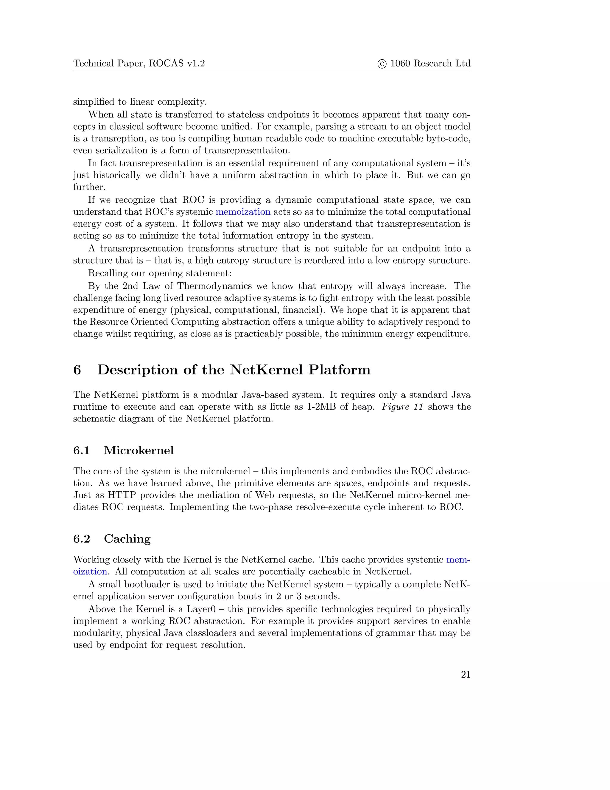 Technical Paper, ROCAS v1.2 c 1060 Research Ltd
simpliﬁed to linear complexity.
When all state is transferred to stateless endpoints it becomes apparent that many con-
cepts in classical software become uniﬁed. For example, parsing a stream to an object model
is a transreption, as too is compiling human readable code to machine executable byte-code,
even serialization is a form of transrepresentation.
In fact transrepresentation is an essential requirement of any computational system – it’s
just historically we didn’t have a uniform abstraction in which to place it. But we can go
further.
If we recognize that ROC is providing a dynamic computational state space, we can
understand that ROC’s systemic memoization acts so as to minimize the total computational
energy cost of a system. It follows that we may also understand that transrepresentation is
acting so as to minimize the total information entropy in the system.
A transrepresentation transforms structure that is not suitable for an endpoint into a
structure that is – that is, a high entropy structure is reordered into a low entropy structure.
Recalling our opening statement:
By the 2nd Law of Thermodynamics we know that entropy will always increase. The
challenge facing long lived resource adaptive systems is to ﬁght entropy with the least possible
expenditure of energy (physical, computational, ﬁnancial). We hope that it is apparent that
the Resource Oriented Computing abstraction oﬀers a unique ability to adaptively respond to
change whilst requiring, as close as is practicably possible, the minimum energy expenditure.
6 Description of the NetKernel Platform
The NetKernel platform is a modular Java-based system. It requires only a standard Java
runtime to execute and can operate with as little as 1-2MB of heap. Figure 11 shows the
schematic diagram of the NetKernel platform.
6.1 Microkernel
The core of the system is the microkernel – this implements and embodies the ROC abstrac-
tion. As we have learned above, the primitive elements are spaces, endpoints and requests.
Just as HTTP provides the mediation of Web requests, so the NetKernel micro-kernel me-
diates ROC requests. Implementing the two-phase resolve-execute cycle inherent to ROC.
6.2 Caching
Working closely with the Kernel is the NetKernel cache. This cache provides systemic mem-
oization. All computation at all scales are potentially cacheable in NetKernel.
A small bootloader is used to initiate the NetKernel system – typically a complete NetK-
ernel application server conﬁguration boots in 2 or 3 seconds.
Above the Kernel is a Layer0 – this provides speciﬁc technologies required to physically
implement a working ROC abstraction. For example it provides support services to enable
modularity, physical Java classloaders and several implementations of grammar that may be
used by endpoint for request resolution.
21
 
