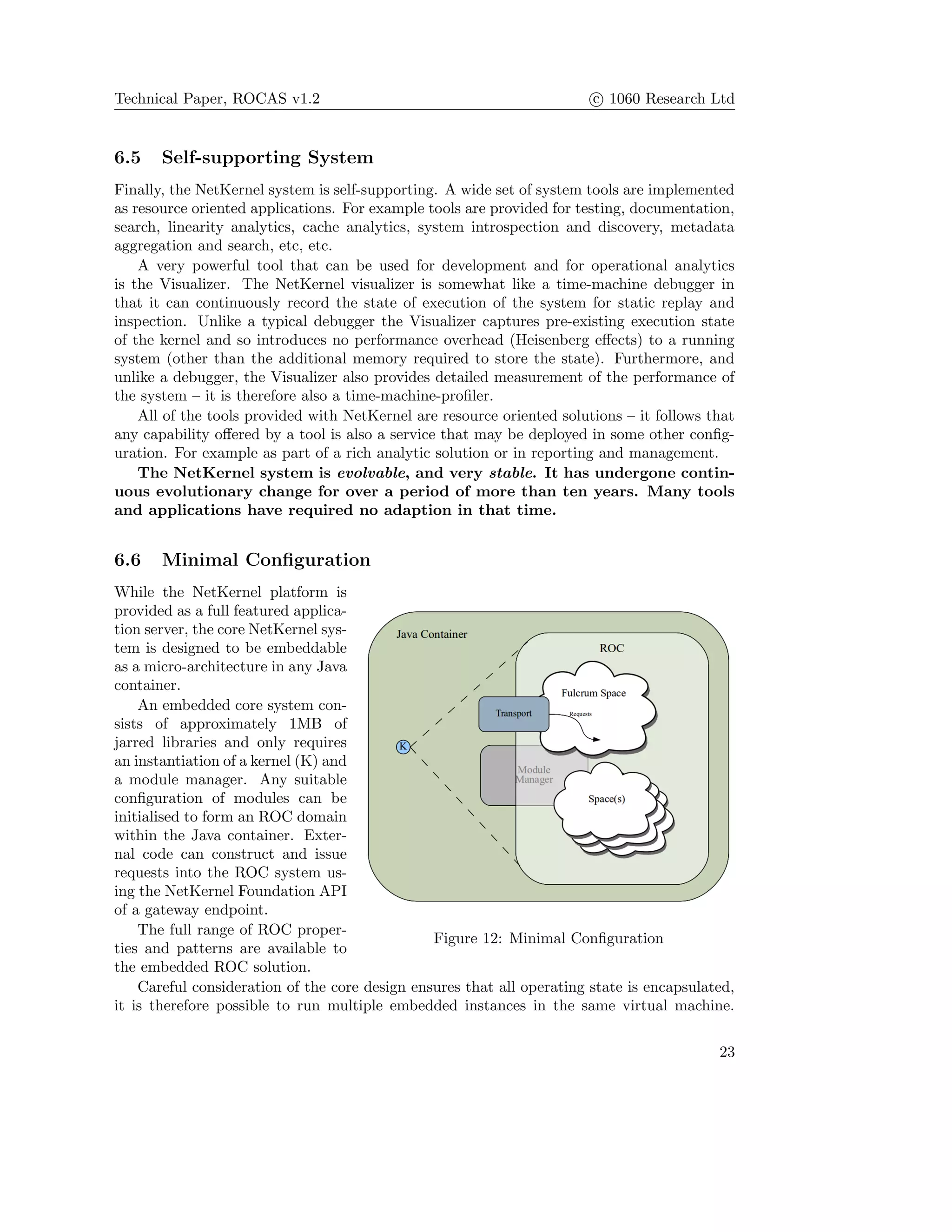 Technical Paper, ROCAS v1.2 c 1060 Research Ltd
6.5 Self-supporting System
Finally, the NetKernel system is self-supporting. A wide set of system tools are implemented
as resource oriented applications. For example tools are provided for testing, documentation,
search, linearity analytics, cache analytics, system introspection and discovery, metadata
aggregation and search, etc, etc.
A very powerful tool that can be used for development and for operational analytics
is the Visualizer. The NetKernel visualizer is somewhat like a time-machine debugger in
that it can continuously record the state of execution of the system for static replay and
inspection. Unlike a typical debugger the Visualizer captures pre-existing execution state
of the kernel and so introduces no performance overhead (Heisenberg eﬀects) to a running
system (other than the additional memory required to store the state). Furthermore, and
unlike a debugger, the Visualizer also provides detailed measurement of the performance of
the system – it is therefore also a time-machine-proﬁler.
All of the tools provided with NetKernel are resource oriented solutions – it follows that
any capability oﬀered by a tool is also a service that may be deployed in some other conﬁg-
uration. For example as part of a rich analytic solution or in reporting and management.
The NetKernel system is evolvable, and very stable. It has undergone contin-
uous evolutionary change for over a period of more than ten years. Many tools
and applications have required no adaption in that time.
6.6 Minimal Conﬁguration
Figure 12: Minimal Conﬁguration
While the NetKernel platform is
provided as a full featured applica-
tion server, the core NetKernel sys-
tem is designed to be embeddable
as a micro-architecture in any Java
container.
An embedded core system con-
sists of approximately 1MB of
jarred libraries and only requires
an instantiation of a kernel (K) and
a module manager. Any suitable
conﬁguration of modules can be
initialised to form an ROC domain
within the Java container. Exter-
nal code can construct and issue
requests into the ROC system us-
ing the NetKernel Foundation API
of a gateway endpoint.
The full range of ROC proper-
ties and patterns are available to
the embedded ROC solution.
Careful consideration of the core design ensures that all operating state is encapsulated,
it is therefore possible to run multiple embedded instances in the same virtual machine.
23
 