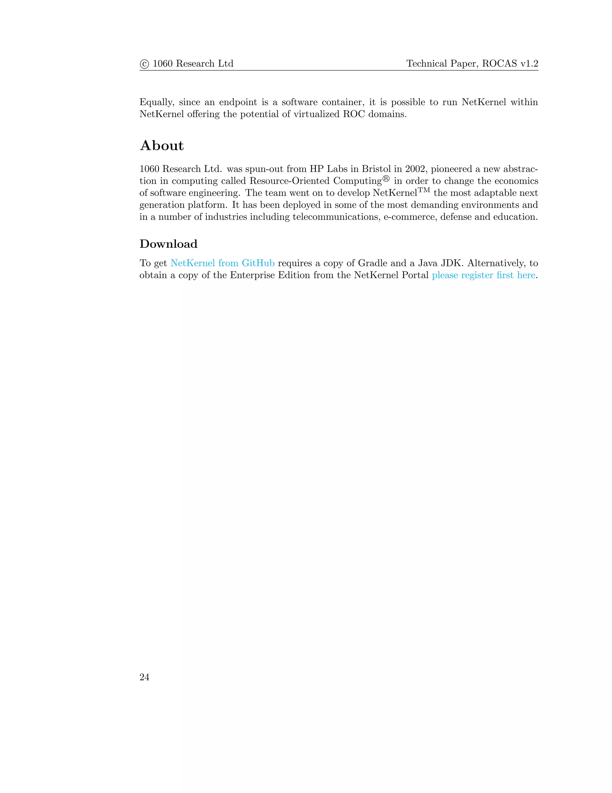 c 1060 Research Ltd Technical Paper, ROCAS v1.2
Equally, since an endpoint is a software container, it is possible to run NetKernel within
NetKernel oﬀering the potential of virtualized ROC domains.
About
1060 Research Ltd. was spun-out from HP Labs in Bristol in 2002, pioneered a new abstrac-
tion in computing called Resource-Oriented Computing R
in order to change the economics
of software engineering. The team went on to develop NetKernelTM
the most adaptable next
generation platform. It has been deployed in some of the most demanding environments and
in a number of industries including telecommunications, e-commerce, defense and education.
Download
To get NetKernel from GitHub requires a copy of Gradle and a Java JDK. Alternatively, to
obtain a copy of the Enterprise Edition from the NetKernel Portal please register ﬁrst here.
24
 