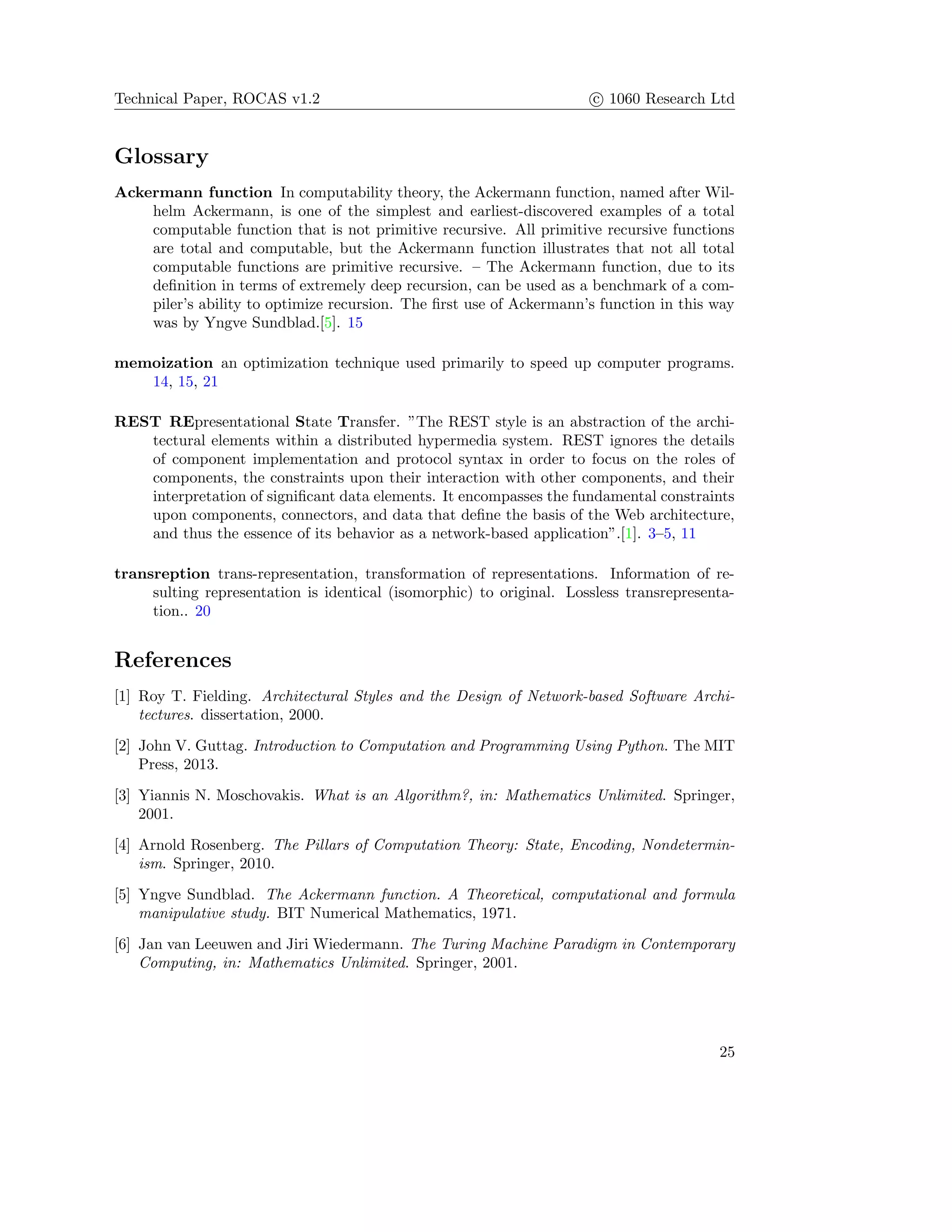 Technical Paper, ROCAS v1.2 c 1060 Research Ltd
Glossary
Ackermann function In computability theory, the Ackermann function, named after Wil-
helm Ackermann, is one of the simplest and earliest-discovered examples of a total
computable function that is not primitive recursive. All primitive recursive functions
are total and computable, but the Ackermann function illustrates that not all total
computable functions are primitive recursive. – The Ackermann function, due to its
deﬁnition in terms of extremely deep recursion, can be used as a benchmark of a com-
piler’s ability to optimize recursion. The ﬁrst use of Ackermann’s function in this way
was by Yngve Sundblad.[5]. 15
memoization an optimization technique used primarily to speed up computer programs.
14, 15, 21
REST REpresentational State Transfer. ”The REST style is an abstraction of the archi-
tectural elements within a distributed hypermedia system. REST ignores the details
of component implementation and protocol syntax in order to focus on the roles of
components, the constraints upon their interaction with other components, and their
interpretation of signiﬁcant data elements. It encompasses the fundamental constraints
upon components, connectors, and data that deﬁne the basis of the Web architecture,
and thus the essence of its behavior as a network-based application”.[1]. 3–5, 11
transreption trans-representation, transformation of representations. Information of re-
sulting representation is identical (isomorphic) to original. Lossless transrepresenta-
tion.. 20
References
[1] Roy T. Fielding. Architectural Styles and the Design of Network-based Software Archi-
tectures. dissertation, 2000.
[2] John V. Guttag. Introduction to Computation and Programming Using Python. The MIT
Press, 2013.
[3] Yiannis N. Moschovakis. What is an Algorithm?, in: Mathematics Unlimited. Springer,
2001.
[4] Arnold Rosenberg. The Pillars of Computation Theory: State, Encoding, Nondetermin-
ism. Springer, 2010.
[5] Yngve Sundblad. The Ackermann function. A Theoretical, computational and formula
manipulative study. BIT Numerical Mathematics, 1971.
[6] Jan van Leeuwen and Jiri Wiedermann. The Turing Machine Paradigm in Contemporary
Computing, in: Mathematics Unlimited. Springer, 2001.
25
 