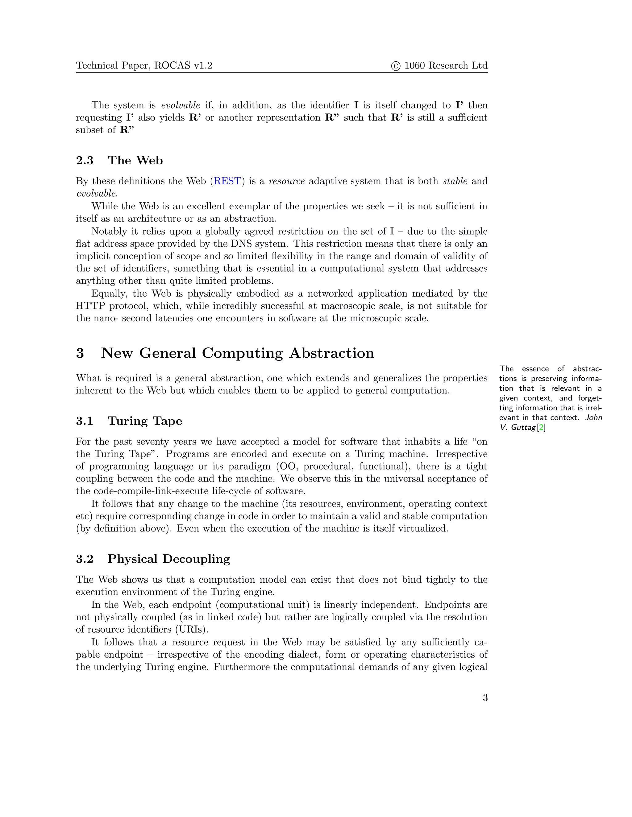 Technical Paper, ROCAS v1.2 c 1060 Research Ltd
The system is evolvable if, in addition, as the identiﬁer I is itself changed to I’ then
requesting I’ also yields R’ or another representation R” such that R’ is still a suﬃcient
subset of R”
2.3 The Web
By these deﬁnitions the Web (REST) is a resource adaptive system that is both stable and
evolvable.
While the Web is an excellent exemplar of the properties we seek – it is not suﬃcient in
itself as an architecture or as an abstraction.
Notably it relies upon a globally agreed restriction on the set of I – due to the simple
ﬂat address space provided by the DNS system. This restriction means that there is only an
implicit conception of scope and so limited ﬂexibility in the range and domain of validity of
the set of identiﬁers, something that is essential in a computational system that addresses
anything other than quite limited problems.
Equally, the Web is physically embodied as a networked application mediated by the
HTTP protocol, which, while incredibly successful at macroscopic scale, is not suitable for
the nano- second latencies one encounters in software at the microscopic scale.
3 New General Computing Abstraction
The essence of abstrac-
tions is preserving informa-
tion that is relevant in a
given context, and forget-
ting information that is irrel-
evant in that context. John
V. Guttag[2]
What is required is a general abstraction, one which extends and generalizes the properties
inherent to the Web but which enables them to be applied to general computation.
3.1 Turing Tape
For the past seventy years we have accepted a model for software that inhabits a life “on
the Turing Tape”. Programs are encoded and execute on a Turing machine. Irrespective
of programming language or its paradigm (OO, procedural, functional), there is a tight
coupling between the code and the machine. We observe this in the universal acceptance of
the code-compile-link-execute life-cycle of software.
It follows that any change to the machine (its resources, environment, operating context
etc) require corresponding change in code in order to maintain a valid and stable computation
(by deﬁnition above). Even when the execution of the machine is itself virtualized.
3.2 Physical Decoupling
The Web shows us that a computation model can exist that does not bind tightly to the
execution environment of the Turing engine.
In the Web, each endpoint (computational unit) is linearly independent. Endpoints are
not physically coupled (as in linked code) but rather are logically coupled via the resolution
of resource identiﬁers (URIs).
It follows that a resource request in the Web may be satisﬁed by any suﬃciently ca-
pable endpoint – irrespective of the encoding dialect, form or operating characteristics of
the underlying Turing engine. Furthermore the computational demands of any given logical
3
 