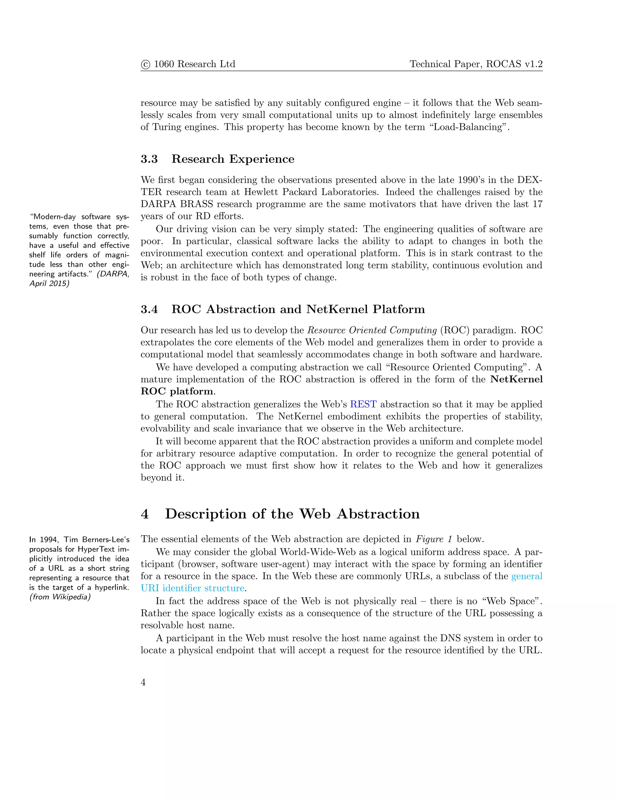 c 1060 Research Ltd Technical Paper, ROCAS v1.2
resource may be satisﬁed by any suitably conﬁgured engine – it follows that the Web seam-
lessly scales from very small computational units up to almost indeﬁnitely large ensembles
of Turing engines. This property has become known by the term “Load-Balancing”.
3.3 Research Experience
We ﬁrst began considering the observations presented above in the late 1990’s in the DEX-
TER research team at Hewlett Packard Laboratories. Indeed the challenges raised by the
DARPA BRASS research programme are the same motivators that have driven the last 17
years of our RD eﬀorts.“Modern-day software sys-
tems, even those that pre-
sumably function correctly,
have a useful and eﬀective
shelf life orders of magni-
tude less than other engi-
neering artifacts.” (DARPA,
April 2015)
Our driving vision can be very simply stated: The engineering qualities of software are
poor. In particular, classical software lacks the ability to adapt to changes in both the
environmental execution context and operational platform. This is in stark contrast to the
Web; an architecture which has demonstrated long term stability, continuous evolution and
is robust in the face of both types of change.
3.4 ROC Abstraction and NetKernel Platform
Our research has led us to develop the Resource Oriented Computing (ROC) paradigm. ROC
extrapolates the core elements of the Web model and generalizes them in order to provide a
computational model that seamlessly accommodates change in both software and hardware.
We have developed a computing abstraction we call “Resource Oriented Computing”. A
mature implementation of the ROC abstraction is oﬀered in the form of the NetKernel
ROC platform.
The ROC abstraction generalizes the Web’s REST abstraction so that it may be applied
to general computation. The NetKernel embodiment exhibits the properties of stability,
evolvability and scale invariance that we observe in the Web architecture.
It will become apparent that the ROC abstraction provides a uniform and complete model
for arbitrary resource adaptive computation. In order to recognize the general potential of
the ROC approach we must ﬁrst show how it relates to the Web and how it generalizes
beyond it.
4 Description of the Web Abstraction
The essential elements of the Web abstraction are depicted in Figure 1 below.In 1994, Tim Berners-Lee’s
proposals for HyperText im-
plicitly introduced the idea
of a URL as a short string
representing a resource that
is the target of a hyperlink.
(from Wikipedia)
We may consider the global World-Wide-Web as a logical uniform address space. A par-
ticipant (browser, software user-agent) may interact with the space by forming an identiﬁer
for a resource in the space. In the Web these are commonly URLs, a subclass of the general
URI identiﬁer structure.
In fact the address space of the Web is not physically real – there is no “Web Space”.
Rather the space logically exists as a consequence of the structure of the URL possessing a
resolvable host name.
A participant in the Web must resolve the host name against the DNS system in order to
locate a physical endpoint that will accept a request for the resource identiﬁed by the URL.
4
 