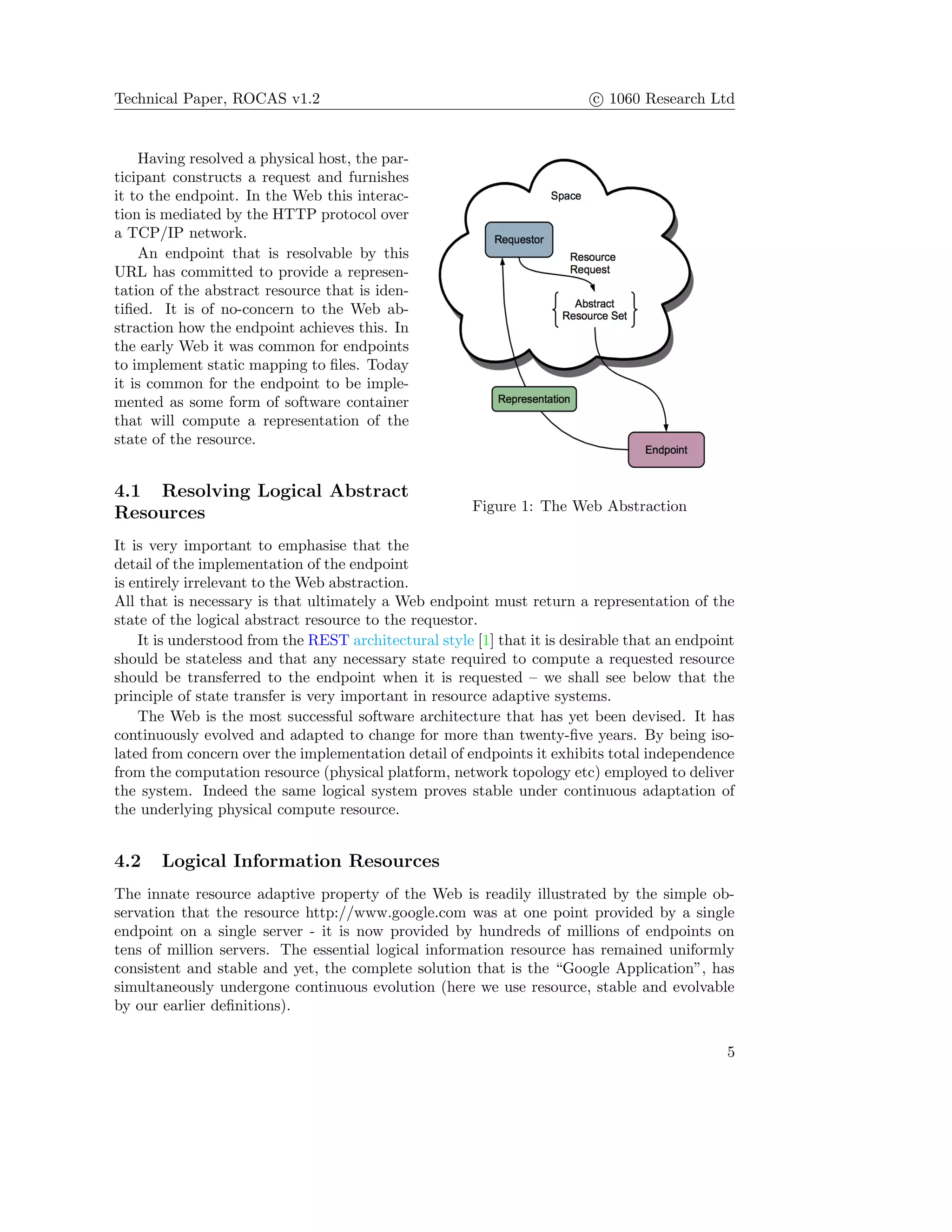 Technical Paper, ROCAS v1.2 c 1060 Research Ltd
Figure 1: The Web Abstraction
Having resolved a physical host, the par-
ticipant constructs a request and furnishes
it to the endpoint. In the Web this interac-
tion is mediated by the HTTP protocol over
a TCP/IP network.
An endpoint that is resolvable by this
URL has committed to provide a represen-
tation of the abstract resource that is iden-
tiﬁed. It is of no-concern to the Web ab-
straction how the endpoint achieves this. In
the early Web it was common for endpoints
to implement static mapping to ﬁles. Today
it is common for the endpoint to be imple-
mented as some form of software container
that will compute a representation of the
state of the resource.
4.1 Resolving Logical Abstract
Resources
It is very important to emphasise that the
detail of the implementation of the endpoint
is entirely irrelevant to the Web abstraction.
All that is necessary is that ultimately a Web endpoint must return a representation of the
state of the logical abstract resource to the requestor.
It is understood from the REST architectural style [1] that it is desirable that an endpoint
should be stateless and that any necessary state required to compute a requested resource
should be transferred to the endpoint when it is requested – we shall see below that the
principle of state transfer is very important in resource adaptive systems.
The Web is the most successful software architecture that has yet been devised. It has
continuously evolved and adapted to change for more than twenty-ﬁve years. By being iso-
lated from concern over the implementation detail of endpoints it exhibits total independence
from the computation resource (physical platform, network topology etc) employed to deliver
the system. Indeed the same logical system proves stable under continuous adaptation of
the underlying physical compute resource.
4.2 Logical Information Resources
The innate resource adaptive property of the Web is readily illustrated by the simple ob-
servation that the resource http://www.google.com was at one point provided by a single
endpoint on a single server - it is now provided by hundreds of millions of endpoints on
tens of million servers. The essential logical information resource has remained uniformly
consistent and stable and yet, the complete solution that is the “Google Application”, has
simultaneously undergone continuous evolution (here we use resource, stable and evolvable
by our earlier deﬁnitions).
5
 