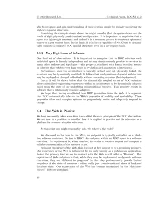 c 1060 Research Ltd Technical Paper, ROCAS v1.2
able to recognize and gain understanding of these systems simply by visually inspecting the
high-level spacial structures.
Examining the example shown above, we might consider that the spaces shown are the
result of rigid physically predetermined conﬁguration. It is important to emphasise that a
space is a lightweight construct and indeed it is a common pattern to construct ephemeral
spaces on a per request basis. In the limit, it is in fact a capability of NetKernel to dynami-
cally compute a complete ROC spacial structure, even on a per request basis.
5.3.3 Very High Reuse of Software
One ﬁnal set of observations. It is important to recognise that in ROC solutions each
individual space is linearly independent and so may simultaneously provide its services to
many other architectural topologies – this property, combined with formal stability, results
in software that exhibits very high reuse as evolution and adaptation is introduced.
Furthermore, since the architecture is logically deﬁned and not physically linked, the
structure may be dynamically modiﬁed. It follows that conﬁgurations of spacial architecture
may be deployed or changed collectively without restarting a system (hot-deployment).
Lastly, it will be shown below that the dynamically coupled nature of ROC solutions
allows specialized engineering constructs within an architecture to be dynamically adapted
based upon the state of the underlying computational resource. This property results in
software that is intrinsically resource adaptive.
We hope that, having established how ROC generalizes from the Web, it is apparent
that ROC automatically inherits the Web’s properties of stability and evolvability. These
properties allow such complex systems to progressively evolve and adaptively respond to
change.
5.4 The Web is Passive
We have necessarily taken some time to establish the core principles of the ROC abstraction.
We are now in a position to consider how it is applied in practice and its relevance as a
platform for resource adaptive solutions.
At this point one might reasonably ask, “So where is the code?”
We discussed earlier how in the Web, an endpoint is typically embodied as a black-
box software container. So too in ROC. An endpoint within an ROC space is a software
container. Its requirement is, when resolved, to receive a resource request and compute a
suitable representation of the resource state.
From our experience of the Web, this does not at ﬁrst appear to be a promising prospect.
Our experience of the Web is inﬂuenced by its early history as a publication application.
Indeed the primary tool we use to interact with the Web is still called a “Browser”. Our
experience of Web endpoints is that, while they may be implemented as dynamic software
containers, they are “diﬀerent to programs” in that they predominantly provide limited
snapshots of the state of resources - often really just transformational views of back-end
database state. Our expectation of the Web has become constrained by the “database-
backed” Web-site paradigm.
10
 