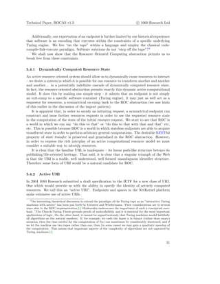 Technical Paper, ROCAS v1.2 c 1060 Research Ltd
Additionally, our expectation of an endpoint is further limited by our historical experience
that software is an encoding that executes within the constraints of a speciﬁc underlying
Turing engine. We live “on the tape” within a language and employ the classical code-
compile-link-execute paradigm. Software solutions do not “step oﬀ the tape”?2
We shall now show that the Resource Oriented Computing abstraction permits us to
break free from these constraints.
5.4.1 Dynamically Computed Resource State
An active resource oriented system should allow us to dynamically cause resources to interact
– we desire a system in which it is possible for one resource to transform another and another
and another... in a potentially indeﬁnite cascade of dynamically computed resource state.
In fact, the resource oriented abstraction permits exactly this dynamic active computational
model. It does this by making one simple step – it admits that an endpoint is not simply
an exit-ramp to a speciﬁc software container (Turing engine), it may just as well act as a
requestor for resources, a symmetrical on-ramp back to the ROC abstraction (we saw hints
of this earlier in the discussion of the import pattern).
It is apparent that, in order to satisfy an initiating request, a symmetrical endpoint can
construct and issue further resources requests in order to use the requested resource state
in the computation of the state of the initial resource request. We start to see that ROC is
a world in which we can say “do this to that” or “do this to that with that and that” etc,
etc. This is possible because ROC is a world in which stateless endpoints are able to acquire
transferred state in order to perform arbitrary general computations. The desirable RESTful
property of state transfer is preserved and generalized in the ROC abstraction. However,
in order to express the rich interplay of an active computational resource model we must
consider a suitable way to identify resources.
It is clear that the familiar URL is inadequate – its linear path-like structure betrays its
publishing/ﬁle-oriented heritage. That said, it is clear that a singular triumph of the Web
is that the URI is a stable, well understood, well formed unambiguous identiﬁer structure.
Therefore some form of URI would be a natural candidate for ROC.
5.4.2 Active URI
In 2004 1060 Research submitted a draft speciﬁcation to the IETF for a new class of URI.
One which would provide us with the ability to specify the identity of actively computed
resources. We call this an “active URI”. Endpoints and spaces in the NetKernel platform
make extensive use of active URIs.
2An interesting theoretical discussion to extend the paradigm of the Turing tape as an ”interactive Turing
machines with advice” has been put forth by Leeuwen and Wiedermann. Their considerations are in several
ways akin to the ROC implementation.[6] Moshovakis underscores the importance of such a conceptual over-
haul: ”The Church-Turing Thesis grounds proofs of undecidability and it is essential for the most important
applications of logic. On the other hand, it cannot be argued seriously that Turing machines model faithfully
all algorithms on the natural numbers. If, for example, we code the input n in binary (rather than unary)
notation, then the time needed for the computation of f(n) can sometimes be considerably shortened; and if
we let the machine use two tapes rather than one, then (in some cases) we may gain a quadratic speedup of
the computation. This means that important aspects of the complexity of algorithms are not captured by
Turing machines.[3]
11
 