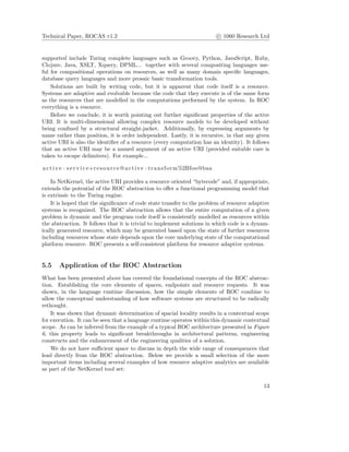 Technical Paper, ROCAS v1.2 c 1060 Research Ltd
supported include Turing complete languages such as Groovy, Python, JavaScript, Ruby,
Clojure, Java, XSLT, Xquery, DPML... together with several compositing languages use-
ful for compositional operations on resources, as well as many domain speciﬁc languages,
database query languages and more prosaic basic transformation tools.
Solutions are built by writing code, but it is apparent that code itself is a resource.
Systems are adaptive and evolvable because the code that they execute is of the same form
as the resources that are modelled in the computations performed by the system. In ROC
everything is a resource.
Before we conclude, it is worth pointing out further signiﬁcant properties of the active
URI. It is multi-dimensional allowing complex resource models to be developed without
being conﬁned by a structural straight-jacket. Additionally, by expressing arguments by
name rather than position, it is order independent. Lastly, it is recursive, in that any given
active URI is also the identiﬁer of a resource (every computation has an identity). It follows
that an active URI may be a named argument of an active URI (provided suitable care is
taken to escape delimiters). For example...
active : s e r v i c e+resource@active : transform%2Bfoo@baa
In NetKernel, the active URI provides a resource oriented “bytecode” and, if appropriate,
extends the potential of the ROC abstraction to oﬀer a functional programming model that
is extrinsic to the Turing engine.
It is hoped that the signiﬁcance of code state transfer to the problem of resource adaptive
systems is recognized. The ROC abstraction allows that the entire computation of a given
problem is dynamic and the program code itself is consistently modelled as resources within
the abstraction. It follows that it is trivial to implement solutions in which code is a dynam-
ically generated resource, which may be generated based upon the state of further resources
including resources whose state depends upon the core underlying state of the computational
platform resource. ROC presents a self-consistent platform for resource adaptive systems.
5.5 Application of the ROC Abstraction
What has been presented above has covered the foundational concepts of the ROC abstrac-
tion. Establishing the core elements of spaces, endpoints and resource requests. It was
shown, in the language runtime discussion, how the simple elements of ROC combine to
allow the conceptual understanding of how software systems are structured to be radically
rethought.
It was shown that dynamic determination of spacial locality results in a contextual scope
for execution. It can be seen that a language runtime operates within this dynamic contextual
scope. As can be inferred from the example of a typical ROC architecture presented in Figure
6, this property leads to signiﬁcant breakthroughs in architectural patterns, engineering
constructs and the enhancement of the engineering qualities of a solution.
We do not have suﬃcient space to discuss in depth the wide range of consequences that
lead directly from the ROC abstraction. Below we provide a small selection of the more
important items including several examples of how resource adaptive analytics are available
as part of the NetKernel tool set:
13
 