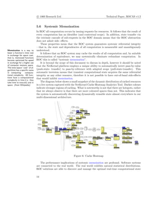 c 1060 Research Ltd Technical Paper, ROCAS v1.2
5.6 Systemic Memoization
In ROC all computation occurs by issuing requests for resources. It follows that the result of
every computation has an identiﬁer (and contextual scope). In addition, state transfer via
the extrinsic cascade of sub-requests in the ROC domain means that the ROC abstraction
does not admit side- eﬀects.
These properties mean that the ROC system guarantees systemic referential integrity
– that is, the state and dependencies of all computation is measurable and unambiguously
understood.Memoization is a way to
lower a function’s time cost
in exchange for space cost;
that is, memoized functions
become optimized for speed
in exchange for a higher use
of computer memory space.
The time/space ”cost” of al-
gorithms has a speciﬁc name
in computing: computa-
tional complexity. All func-
tions have a computational
complexity in time (i.e. they
take time to execute) and in
space. (from Wikipedia)
It follows that an ROC system may cache the results of all computation and, by suitable
determination of equivalence, we may systemically eliminate redundant computation. In
ROC this is called “systemic memoization”.
It is beyond the scope of this document to discuss in depth, however it should be noted
that the NetKernel platform employs a unique ability to automatically invert pass-by-value
(push-state- transfer) to pass-by-reference with adapted scope (pull-state-transfer). This
automatic inversion means that transient computational state acquires the same referential
integrity as any other resource, therefore it is not possible to have out-of-band side-eﬀects
that would inhibit memoization.
The diagram below shows a small snapshot of the dynamic distribution of cached resources
in a live system captured with the NetKernel Cache Heatmap Analytics Tool. Darker colours
indicate stronger regions of caching. What is noteworthy is not that there are hotspots, rather
that we always observe is that there are more coloured spaces than not. This indicates that
the system is automatically discovering dynamically reusable state almost everywhere in our
multi-dimensional architecture.
Figure 6: Cache Heatmap
The performance implications of systemic memoization are profound. Software systems
are connected to the real world. The real world exhibits natural statistical distributions.
ROC solutions are able to discover and manage the optimal real-time computational state
14
 