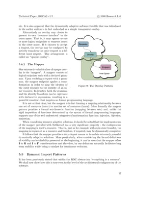 Technical Paper, ROCAS v1.2 c 1060 Research Ltd
etc. It is also apparent that the dynamically adaptive software throttle that was introduced
in the earlier section is in fact embodied as a simple transparent overlay.
Figure 9: The Overlay Pattern
Alternatively an overlay may choose to
present its own “resource interface” to the
outer space. That is, it may appear as one
or more logical endpoints to requests issued
in the outer space. If it chooses to accept
a request, the overlay may be conﬁgured to
actively transform the outer request to a dif-
ferent inner request. This arrangement is
called an “opaque overlay”.
5.8.2 The Mapper
One extremely valuable class of opaque over-
lay is the “mapper”. A mapper consists of
logical endpoints each with a declared gram-
mar. Upon resolving a request with a gram-
mar, the mapper endpoint applies a trans-
formation in order to map the identity of
the outer resource to the identity of an in-
ner resource. In practice both the grammar
and the identity transform can be expressed
with declarative expressions, resulting in a
powerful construct that requires no formal programming language.
It is not at ﬁrst clear, but the mapper is in fact forming a mapping relationship between
one set of resources (outer) to another set of resources (inner). More formally the mapper
pattern provides a formal set-theoretic function (mapping between sets) and, unlike the
rigid imposition of functions determined by the syntax of formal programming languages,
supports any of the well understood categories of mathematical function: injection, bijection,
surjection.
When considering resource adaptive solutions, it should be noted that the implementation
of the mapper provided with NetKernel has a very signiﬁcant property - the conﬁguration
of the mapping is itself a resource. That is, just as for example with code-state transfer, the
mapping is requested as a resource and therefore, if required, may be dynamically computed.
It follows that the mapper provides a very elegant means to formulate extremely powerful
dynamically adaptive solutions. More particularly, when considering the formal deﬁnitions
of stability and evolvability presented at the beginning, it can be seen that the mapper oﬀers
I to R and I to I’ transformations and therefore, by our deﬁnition naturally facilitates long
term stability while being a catalyst for continuous evolution.
5.9 Dynamic Import Patterns
It has been previously stated that within the ROC abstraction “everything is a resource”.
We shall now show how this is true even to the level of the architectural conﬁguration of the
software.
17
 