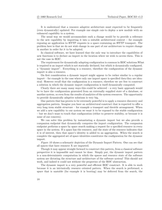 c 1060 Research Ltd Technical Paper, ROCAS v1.2
It is understood that a resource adaptive architecture must expected to be frequently
(even dynamically) updated. For example one simple cais to deploy a new module with an
enhanced capability to a system.
The usual way we would accommodate such a change would be to provide a reference
to the new capability by importing it into a suitable architectural context – for example
exposing an application to HTTP requests in a space containing an HTTP transport. The
problem here is that we do not wish change in one part of our architecture to require change
in another in order for it to be adopted.
In classical software, we have learned that the only way to introduce the capabilities of
new functions is to declare an import in the location where we wish to access them. This is
not the case in ROC.
The requirement for dynamically adapting conﬁguration is common in ROC solutions.What
is required is an import which is not statically declared, but which is dynamically conﬁgured,
a “dynamic import”. Everything is a resource, therefore the conﬁguration of the dynamic
import is also a resource.
On ﬁrst consideration a dynamic import might appear to be rather similar to a regular
import – for example in the case where only one import space is speciﬁed then they are iden-
tical. However recall that the conﬁguration is a resource, therefore we are free to construct
a solution in which the dynamic import conﬁguration is itself dynamically computed.
Clearly there are many many ways this could be achieved – a very basic approach would
be to have the conﬁguration generated from an externally supplied state of a database, or
another system, or even from the results of analytics of the system resources. The opportunity
to provide dynamically adaptive solutions is very big.
One pattern that has proven to be extremely powerful is to apply a resource discovery and
aggregation pattern. Imagine you have an architectural construct that is expected to oﬀer a
very long term stable structure – for example a transport and throttle arrangement. When
we add a new capability to our system we want it to be exposed to the stable conﬁguration
– but we don’t want to touch that conﬁguration (either to preserve stability, or because it is
none of our concern).
We can solve this problem by instantiating a dynamic import but we also provide a
companion endpoint that dynamically computes the import conﬁguration. The companion
endpoint performs a space by space search making a request for a speciﬁed resource in every
space in the system. If a space has the resource, and the state of the resource indicates that
it is of interest, then that space’s identity is added to an aggregation. When the search is
complete the aggregated set of space identities constitutes the conﬁguration for the dynamic
import.
Figure 10 shows a schematic depiction of the Dynamic Import Pattern. One can see that
all spaces that have resource X are imported.
Though it may appear straight forward to construct this pattern, from a classical software
perspective it is impossible and cannot be done. Simply put, the dynamic import pattern
is a non-deterministic computation in which the spaces and resource state of the software
system are dictating the structure and architecture of the software system! This should not
work, and indeed it could not without the properties of the ROC abstraction.
The dynamic import is a very powerful and eﬃcient ROC construct. It is able to work
because it is an intrinsically resource oriented pattern. When the search is performed, a
space that is unstable (for example it is booting) may be deferred from the search, the
18
 