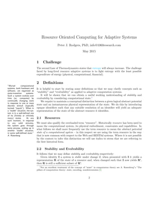 Resource Oriented Computing for Adaptive Systems
Peter J. Rodgers, PhD, info@1060research.com
May 2015
1 Challenge
The second Law of Thermodynamics states that entropy will always increase. The challenge
faced by long-lived resource adaptive systems is to ﬁght entropy with the least possible
expenditure of energy (physical, computational, ﬁnancial).
2 Deﬁnitions
”Myriad computational
systems, both hardware and
software, are organized as
state-transition systems.
Such a system evolves over
time (or, computes) by
continually changing state
in response to one or more
discrete stimuli (typically
termed “inputs”). When in
a “stable” situation, the sys-
tem is in a well-deﬁned one
of its (ﬁnitely or inﬁnitely
many) states. At any
such moment, in response
to any valid stimulus,
the system goes through
some process, ending up in
another “stable” situation,
in some well-deﬁned state.”
A. Rosenberg
It is helpful to start by stating some deﬁnitions so that we may clarify concepts such as
“stability” and “evolvability” as applied to adaptive computation systems.
It will be shown that we can obtain a useful working understanding of stability and
evolvability by considering computational state.1
We require to maintain a conceptual distinction between a given logical abstract potential
state and an instantaneous physical representation of the state. We do this by introducing
opaque identiﬁers such that any suitable resolution of an identiﬁer will yield an adequate
representation of the state of the abstract resource it identiﬁes.
2.1 Resources
We must also qualify the overloaded term “resource”. Historically resource has been used to
mean the computational system, its physical embodiment, constraints and capabilities. In
what follows we shall more frequently use the term resource to mean the abstract potential
state of a computational system – in this respect we are using the term resource in the way
that is now common with respect to the Web and RESTful systems. Where it is not possible
by the context to infer this distinction we will use italics to stress that we are referring to
the ﬁrst historical form.
2.2 Stability and Evolvability
It follows that we may deﬁne stability and evolvability respectively:
Given identity I a system is stable under change if, when presented with I it yields a
representation R of the state of a resource and, when changed such that I now yields R’,
then R is still a suﬃcient subset of R’.
1For an excellent treatment of the concept of ”state” in computation theory see A. Rosenberg”s ”The
pillars of computation theory: state, encoding, nondeterminism.[4]
2
 