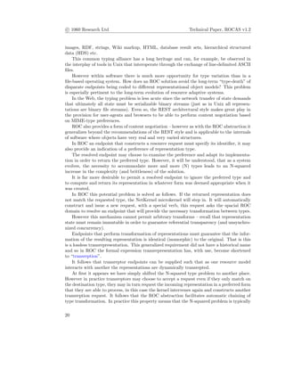 c 1060 Research Ltd Technical Paper, ROCAS v1.2
images, RDF, strings, Wiki markup, HTML, database result sets, hierarchical structured
data (HDS) etc.
This common typing alliance has a long heritage and can, for example, be observed in
the interplay of tools in Unix that interoperate through the exchange of line-delimited ASCII
ﬁles.
However within software there is much more opportunity for type variation than in a
ﬁle-based operating system. How does an ROC solution avoid the long-term “type-death” of
disparate endpoints being coded to diﬀerent representational object models? This problem
is especially pertinent to the long-term evolution of resource adaptive systems.
In the Web, the typing problem is less acute since the network transfer of state demands
that ultimately all state must be serializable binary streams (just as in Unix all represen-
tations are binary ﬁle streams). Even so, the REST architectural style makes great play in
the provision for user-agents and browsers to be able to perform content negotiation based
on MIME-type preferences.
ROC also provides a form of content negotiation – however as with the ROC abstraction it
generalizes beyond the recommendations of the REST style and is applicable to the internals
of software where objects have very real and very varied structures.
In ROC an endpoint that constructs a resource request must specify its identiﬁer, it may
also provide an indication of a preference of representation type.
The resolved endpoint may choose to examine the preference and adapt its implementa-
tion in order to return the preferred type. However, it will be understood, that as a system
evolves, the necessity to accommodate more and more (N) types leads to an N-squared
increase in the complexity (and brittleness) of the solution.
It is far more desirable to permit a resolved endpoint to ignore the preferred type and
to compute and return its representation in whatever form was deemed appropriate when it
was created.
In ROC this potential problem is solved as follows. If the returned representation does
not match the requested type, the NetKernel microkernel will step in. It will automatically
construct and issue a new request, with a special verb, this request asks the spacial ROC
domain to resolve an endpoint that will provide the necessary transformation between types.
However this mechanism cannot permit arbitrary transforms – recall that representation
state must remain immutable in order to guarantee referential transparency (and unsynchro-
nized concurrency).
Endpoints that perform transformation of representations must guarantee that the infor-
mation of the resulting representation is identical (isomorphic) to the original. That is this
is a lossless transrepresentation. This generalized requirement did not have a historical name
and so in ROC the formal expression transrepresentation has, with use, become shortened
to “transreption”.
It follows that transreptor endpoints can be supplied such that as one resource model
interacts with another the representations are dynamically transrepted.
At ﬁrst it appears we have simply shifted the N-squared type problem to another place.
However in practice transreptors may choose to accept a request even if they only match on
the destination type, they may in turn request the incoming representation in a preferred form
that they are able to process, in this case the kernel intervenes again and constructs another
transreption request. It follows that the ROC abstraction facilitates automatic chaining of
type transformation. In practice this property means that the N-squared problem is typically
20
 