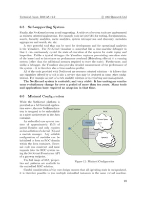 Technical Paper, ROCAS v1.2 c 1060 Research Ltd
6.5 Self-supporting System
Finally, the NetKernel system is self-supporting. A wide set of system tools are implemented
as resource oriented applications. For example tools are provided for testing, documentation,
search, linearity analytics, cache analytics, system introspection and discovery, metadata
aggregation and search, etc, etc.
A very powerful tool that can be used for development and for operational analytics
is the Visualizer. The NetKernel visualizer is somewhat like a time-machine debugger in
that it can continuously record the state of execution of the system for static replay and
inspection. Unlike a typical debugger the Visualizer captures pre-existing execution state
of the kernel and so introduces no performance overhead (Heisenberg eﬀects) to a running
system (other than the additional memory required to store the state). Furthermore, and
unlike a debugger, the Visualizer also provides detailed measurement of the performance of
the system – it is therefore also a time-machine-proﬁler.
All of the tools provided with NetKernel are resource oriented solutions – it follows that
any capability oﬀered by a tool is also a service that may be deployed in some other conﬁg-
uration. For example as part of a rich analytic solution or in reporting and management.
The NetKernel system is evolvable, and very stable. It has undergone contin-
uous evolutionary change for over a period of more than ten years. Many tools
and applications have required no adaption in that time.
6.6 Minimal Conﬁguration
Figure 12: Minimal Conﬁguration
While the NetKernel platform is
provided as a full featured applica-
tion server, the core NetKernel sys-
tem is designed to be embeddable
as a micro-architecture in any Java
container.
An embedded core system con-
sists of approximately 1MB of
jarred libraries and only requires
an instantiation of a kernel (K) and
a module manager. Any suitable
conﬁguration of modules can be
initialised to form an ROC domain
within the Java container. Exter-
nal code can construct and issue
requests into the ROC system us-
ing the NetKernel Foundation API
of a gateway endpoint.
The full range of ROC proper-
ties and patterns are available to
the embedded ROC solution.
Careful consideration of the core design ensures that all operating state is encapsulated,
it is therefore possible to run multiple embedded instances in the same virtual machine.
23
 