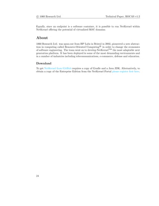 c 1060 Research Ltd Technical Paper, ROCAS v1.2
Equally, since an endpoint is a software container, it is possible to run NetKernel within
NetKernel oﬀering the potential of virtualized ROC domains.
About
1060 Research Ltd. was spun-out from HP Labs in Bristol in 2002, pioneered a new abstrac-
tion in computing called Resource-Oriented Computing R
in order to change the economics
of software engineering. The team went on to develop NetKernelTM
the most adaptable next
generation platform. It has been deployed in some of the most demanding environments and
in a number of industries including telecommunications, e-commerce, defense and education.
Download
To get NetKernel from GitHub requires a copy of Gradle and a Java JDK. Alternatively, to
obtain a copy of the Enterprise Edition from the NetKernel Portal please register ﬁrst here.
24
 