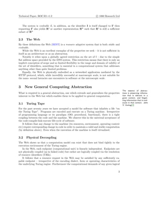 Technical Paper, ROCAS v1.2 c 1060 Research Ltd
The system is evolvable if, in addition, as the identiﬁer I is itself changed to I’ then
requesting I’ also yields R’ or another representation R” such that R’ is still a suﬃcient
subset of R”
2.3 The Web
By these deﬁnitions the Web (REST) is a resource adaptive system that is both stable and
evolvable.
While the Web is an excellent exemplar of the properties we seek – it is not suﬃcient in
itself as an architecture or as an abstraction.
Notably it relies upon a globally agreed restriction on the set of I – due to the simple
ﬂat address space provided by the DNS system. This restriction means that there is only an
implicit conception of scope and so limited ﬂexibility in the range and domain of validity of
the set of identiﬁers, something that is essential in a computational system that addresses
anything other than quite limited problems.
Equally, the Web is physically embodied as a networked application mediated by the
HTTP protocol, which, while incredibly successful at macroscopic scale, is not suitable for
the nano- second latencies one encounters in software at the microscopic scale.
3 New General Computing Abstraction
The essence of abstrac-
tions is preserving informa-
tion that is relevant in a
given context, and forget-
ting information that is irrel-
evant in that context. John
V. Guttag[2]
What is required is a general abstraction, one which extends and generalizes the properties
inherent to the Web but which enables them to be applied to general computation.
3.1 Turing Tape
For the past seventy years we have accepted a model for software that inhabits a life “on
the Turing Tape”. Programs are encoded and execute on a Turing machine. Irrespective
of programming language or its paradigm (OO, procedural, functional), there is a tight
coupling between the code and the machine. We observe this in the universal acceptance of
the code-compile-link-execute life-cycle of software.
It follows that any change to the machine (its resources, environment, operating context
etc) require corresponding change in code in order to maintain a valid and stable computation
(by deﬁnition above). Even when the execution of the machine is itself virtualized.
3.2 Physical Decoupling
The Web shows us that a computation model can exist that does not bind tightly to the
execution environment of the Turing engine.
In the Web, each endpoint (computational unit) is linearly independent. Endpoints are
not physically coupled (as in linked code) but rather are logically coupled via the resolution
of resource identiﬁers (URIs).
It follows that a resource request in the Web may be satisﬁed by any suﬃciently ca-
pable endpoint – irrespective of the encoding dialect, form or operating characteristics of
the underlying Turing engine. Furthermore the computational demands of any given logical
3
 