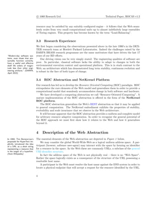 c 1060 Research Ltd Technical Paper, ROCAS v1.2
resource may be satisﬁed by any suitably conﬁgured engine – it follows that the Web seam-
lessly scales from very small computational units up to almost indeﬁnitely large ensembles
of Turing engines. This property has become known by the term “Load-Balancing”.
3.3 Research Experience
We ﬁrst began considering the observations presented above in the late 1990’s in the DEX-
TER research team at Hewlett Packard Laboratories. Indeed the challenges raised by the
DARPA BRASS research programme are the same motivators that have driven the last 17
years of our RD eﬀorts.“Modern-day software sys-
tems, even those that pre-
sumably function correctly,
have a useful and eﬀective
shelf life orders of magni-
tude less than other engi-
neering artifacts.” (DARPA,
April 2015)
Our driving vision can be very simply stated: The engineering qualities of software are
poor. In particular, classical software lacks the ability to adapt to changes in both the
environmental execution context and operational platform. This is in stark contrast to the
Web; an architecture which has demonstrated long term stability, continuous evolution and
is robust in the face of both types of change.
3.4 ROC Abstraction and NetKernel Platform
Our research has led us to develop the Resource Oriented Computing (ROC) paradigm. ROC
extrapolates the core elements of the Web model and generalizes them in order to provide a
computational model that seamlessly accommodates change in both software and hardware.
We have developed a computing abstraction we call “Resource Oriented Computing”. A
mature implementation of the ROC abstraction is oﬀered in the form of the NetKernel
ROC platform.
The ROC abstraction generalizes the Web’s REST abstraction so that it may be applied
to general computation. The NetKernel embodiment exhibits the properties of stability,
evolvability and scale invariance that we observe in the Web architecture.
It will become apparent that the ROC abstraction provides a uniform and complete model
for arbitrary resource adaptive computation. In order to recognize the general potential of
the ROC approach we must ﬁrst show how it relates to the Web and how it generalizes
beyond it.
4 Description of the Web Abstraction
The essential elements of the Web abstraction are depicted in Figure 1 below.In 1994, Tim Berners-Lee’s
proposals for HyperText im-
plicitly introduced the idea
of a URL as a short string
representing a resource that
is the target of a hyperlink.
(from Wikipedia)
We may consider the global World-Wide-Web as a logical uniform address space. A par-
ticipant (browser, software user-agent) may interact with the space by forming an identiﬁer
for a resource in the space. In the Web these are commonly URLs, a subclass of the general
URI identiﬁer structure.
In fact the address space of the Web is not physically real – there is no “Web Space”.
Rather the space logically exists as a consequence of the structure of the URL possessing a
resolvable host name.
A participant in the Web must resolve the host name against the DNS system in order to
locate a physical endpoint that will accept a request for the resource identiﬁed by the URL.
4
 