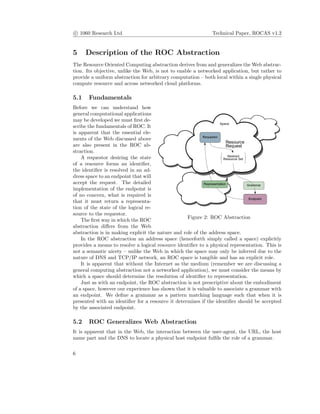 c 1060 Research Ltd Technical Paper, ROCAS v1.2
5 Description of the ROC Abstraction
The Resource Oriented Computing abstraction derives from and generalizes the Web abstrac-
tion. Its objective, unlike the Web, is not to enable a networked application, but rather to
provide a uniform abstraction for arbitrary computation – both local within a single physical
compute resource and across networked cloud platforms.
5.1 Fundamentals
Figure 2: ROC Abstraction
Before we can understand how
general computational applications
may be developed we must ﬁrst de-
scribe the fundamentals of ROC. It
is apparent that the essential ele-
ments of the Web discussed above
are also present in the ROC ab-
straction.
A requestor desiring the state
of a resource forms an identiﬁer,
the identiﬁer is resolved in an ad-
dress space to an endpoint that will
accept the request. The detailed
implementation of the endpoint is
of no concern, what is required is
that it must return a representa-
tion of the state of the logical re-
source to the requestor.
The ﬁrst way in which the ROC
abstraction diﬀers from the Web
abstraction is in making explicit the nature and role of the address space.
In the ROC abstraction an address space (henceforth simply called a space) explicitly
provides a means to resolve a logical resource identiﬁer to a physical representation. This is
not a semantic nicety – unlike the Web in which the space may only be inferred due to the
nature of DNS and TCP/IP network, an ROC space is tangible and has an explicit role.
It is apparent that without the Internet as the medium (remember we are discussing a
general computing abstraction not a networked application), we must consider the means by
which a space should determine the resolution of identiﬁer to representation.
Just as with an endpoint, the ROC abstraction is not prescriptive about the embodiment
of a space, however our experience has shown that it is valuable to associate a grammar with
an endpoint. We deﬁne a grammar as a pattern matching language such that when it is
presented with an identiﬁer for a resource it determines if the identiﬁer should be accepted
by the associated endpoint.
5.2 ROC Generalizes Web Abstraction
It is apparent that in the Web, the interaction between the user-agent, the URL, the host
name part and the DNS to locate a physical host endpoint fulﬁls the role of a grammar.
6
 