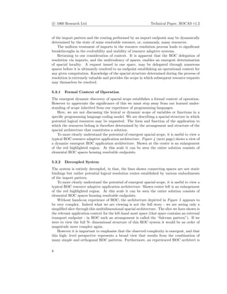 c 1060 Research Ltd Technical Paper, ROCAS v1.2
of the import pattern and the routing performed by an import endpoint may be dynamically
determined by the state of some resolvable resource, or, commonly, many resources.
The uniform treatment of imports in the resource resolution process leads to signiﬁcant
breakthroughs in the evolvability and stability of resource adaptive systems.
Returning to our consideration of context. It is apparent that the ROC delegation of
resolution via imports, and the multivalency of spaces, enables an emergent determination
of spacial locality. A request issued in one space, may be delegated through numerous
spaces before it is ultimately resolved to an endpoint establishing an operational context for
any given computation. Knowledge of the spacial structure determined during the process of
resolution is extremely valuable and provides the scope in which subsequent resource requests
may themselves be resolved.
5.3.1 Formal Context of Operation
The emergent dynamic discovery of spacial scope establishes a formal context of operation.
However to appreciate the signiﬁcance of this we must step away from our learned under-
standing of scope inherited from our experience of programming languages.
Here, we are not discussing the lexical or dynamic scope of variables or functions in a
speciﬁc programming language coding model. We are describing a spacial structure in which
potential logical resources may be requested. The form and function of the application to
which the resources belong is therefore determined by the arrangement and structure of the
spacial architecture that constitutes a solution.
To more clearly understand the potential of emergent spacial scope, it is useful to view a
typical ROC resource adaptive application architecture. Figure 4 (next page) shows a view of
a dynamic emergent ROC application architecture. Shown at the center is an enlargement
of the red highlighted region. At this scale it can be seen the entire solution consists of
elemental ROC spaces housing resolvable endpoints.
5.3.2 Decoupled System
The system is entirely decoupled, in that, the lines shown connecting spaces are not static
bindings but rather potential logical resolution routes established by various embodiments
of the import pattern.
To more clearly understand the potential of emergent spacial scope, it is useful to view a
typical ROC resource adaptive application architecture. Shown center left is an enlargement
of the red highlighted region. At this scale it can be seen the entire solution consists of
elemental ROC spaces housing resolvable endpoints.
Without hands-on experience of ROC, the architecture depicted in Figure 5 appears to
be very complex. Indeed what we are viewing is not the full story - we are seeing only a
simpliﬁed slice through this multidimensional spacial architecture. The slice we have shown is
the relevant application context for the left-hand most space (that space contains an external
transport endpoint - in ROC such an arrangement is called the “fulcrum pattern”). If we
were to view the full N- dimensional structure of this ROC system it would be an order of
magnitude more complex again.
However it is important to emphasise that the observed complexity is emergent, and that
this high- level perspective represents a broad view that results from the combination of
many simple and orthogonal ROC patterns. Furthermore, an experienced ROC architect is
8
 