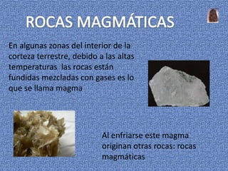 En algunas zonas del interior de la
corteza terrestre, debido a las altas
temperaturas las rocas están
fundidas mezcladas con gases es lo
que se llama magma




                           Al enfriarse este magma
                           originan otras rocas: rocas
                           magmáticas
 