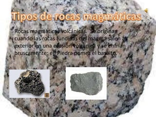 Rocas magmáticas volcánicas. Se originan
cuando las rocas fundidas del magma salen al
exterior en una erosión volcánica y se enfrían
bruscamente: ej. Piedra pómez el basalto.