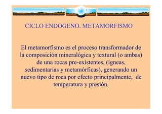 CICLO ENDOGENO. METAMORFISMO
El metamorfismo es el proceso transformador de
la composición mineralógica y textural (o ambas)
de una rocas pre-existentes, (ígneas,
sedimentarias y metamórficas), generando un
nuevo tipo de roca por efecto principalmente, de
temperatura y presión.
 