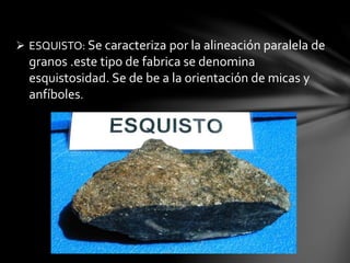  ESQUISTO: Se caracteriza por la alineación paralela de
granos .este tipo de fabrica se denomina
esquistosidad. Se de be a la orientación de micas y
anfíboles.
 