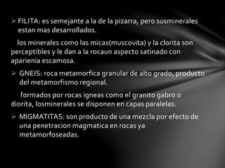 FILITA: es semejante a la de la pizarra, pero susminerales
estan mas desarrollados.
los minerales como las micas(muscovita) y la clorita son
perceptibles y le dan a la rocaun aspecto satinado con
aparienia escamosa.
 GNEIS: roca metamorfica granular de alto grado, producto
del metamorfismo regional.
formados por rocas igneas como el granito gabro o
diorita, losminerales se disponen en capas paralelas.
 MIGMATITAS: son producto de una mezcla por efecto de
una penetracion magmatica en rocas ya
metamorfoseadas.
 