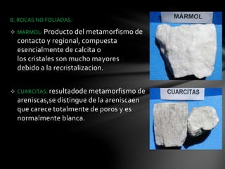 B. ROCAS NO FOLIADAS:
 MARMOL: Producto del metamorfismo de
contacto y regional, compuesta
esencialmente de calcita o dolomita y
los cristales son mucho mayores
debido a la recristalizacion.
 CUARCITAS: resultadode metamorfismo de
areniscas,se distingue de la areniscaen
que carece totalmente de poros y es
normalmente blanca.
 
