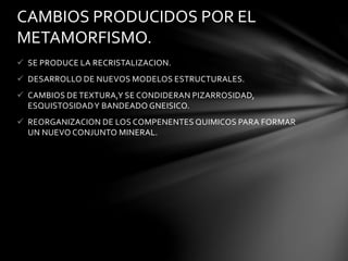  SE PRODUCE LA RECRISTALIZACION.
 DESARROLLO DE NUEVOS MODELOS ESTRUCTURALES.
 CAMBIOS DE TEXTURA,Y SE CONDIDERAN PIZARROSIDAD,
ESQUISTOSIDADY BANDEADO GNEISICO.
 REORGANIZACION DE LOS COMPENENTES QUIMICOS PARA FORMAR
UN NUEVO CONJUNTO MINERAL.
CAMBIOS PRODUCIDOS POR EL
METAMORFISMO.
 