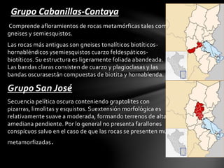 Comprende afloramientos de rocas metamórficas tales como
gneises y semiesquistos.
Las rocas más antiguas son gneises tonalíticos biotíticos-
hornabléndicos ysemiesquistos cuarzo feldespáticos-
biotíticos. Su estructura es ligeramente foliada abandeada.
Las bandas claras consisten de cuarzo y plagioclasas y las
bandas oscurasestán compuestas de biotita y hornablenda.
Grupo San José
Secuencia pelítica oscura conteniendo graptolites con
pizarras, limolitas y esquistos. Suextensión morfológica es
relativamente suave a moderada, formando terrenos de alta
amediana pendiente. Por lo general no presenta farallones
conspícuos salvo en el caso de que las rocas se presenten muy
metamorfizadas.
Grupo Cabanillas-Contaya
 