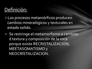 Los procesos metamórficos producen
cambios mineralógicos y texturales en
estado solido.
 Se restringe el metamorfismo a cambios
d textura y composición de la roca
porque existe RECRISTALIZACION,
MEETASOMATISMO y
NEOCRISTALIZACION.
Definición:
 