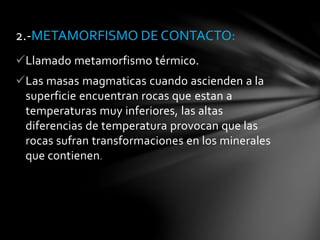 Llamado metamorfismo térmico.
Las masas magmaticas cuando ascienden a la
superficie encuentran rocas que estan a
temperaturas muy inferiores, las altas
diferencias de temperatura provocan que las
rocas sufran transformaciones en los minerales
que contienen.
2.-METAMORFISMO DE CONTACTO:
 