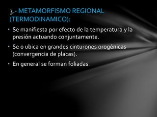 • Se manifiesta por efecto de la temperatura y la
presión actuando conjuntamente.
• Se o ubica en grandes cinturones orogénicas
(convergencia de placas).
• En general se forman foliadas.
3.- METAMORFISMO REGIONAL
(TERMODINAMICO):
 