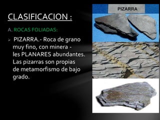 A. ROCAS FOLIADAS:
 PIZARRA.- Roca de grano
muy fino, con minera -
les PLANARES abundantes.
Las pizarras son propias
de metamorfismo de bajo
grado.
CLASIFICACION :
 