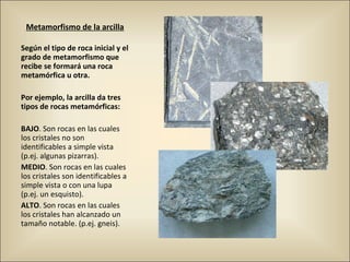 Metamorfismo de la arcilla
Según el tipo de roca inicial y el
grado de metamorfismo que
recibe se formará una roca
metamórfica u otra.
Por ejemplo, la arcilla da tres
tipos de rocas metamórficas:
BAJO. Son rocas en las cuales
los cristales no son
identificables a simple vista
(p.ej. algunas pizarras).
MEDIO. Son rocas en las cuales
los cristales son identificables a
simple vista o con una lupa
(p.ej. un esquisto).
ALTO. Son rocas en las cuales
los cristales han alcanzado un
tamaño notable. (p.ej. gneis).
 
