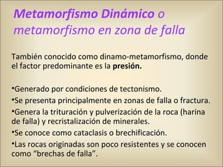 También conocido como dinamo-metamorfismo, donde
el factor predominante es la presión.
•Generado por condiciones de tectonismo.
•Se presenta principalmente en zonas de falla o fractura.
•Genera la trituración y pulverización de la roca (harina
de falla) y recristalización de minerales.
•Se conoce como cataclasis o brechificación.
•Las rocas originadas son poco resistentes y se conocen
como “brechas de falla”.
Metamorfismo Dinámico o
metamorfismo en zona de falla
 
